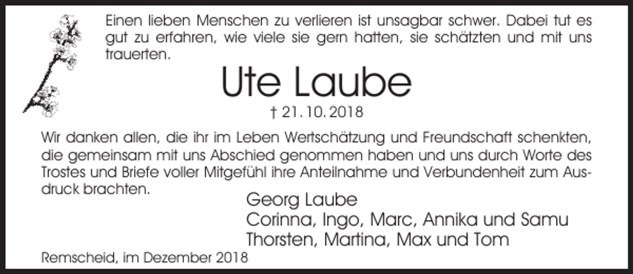 <p>Einen lieben Menschen zu verlieren ist unsagbar schwer. Dabei tut es<br />gut zu erfahren, wie viele sie gern hatten, sie schätzten und mit uns<br />trauerten.</p><p>Ute Laube<br />† 21. 10. 2018</p><p>Wir danken allen, die ihr im Leben Wertschätzung und Freundschaft schenkten,<br />die gemeinsam mit uns Abschied genommen haben und uns durch Worte des<br />Trostes und Briefe voller Mitgefühl ihre Anteilnahme und Verbundenheit zum Ausdruck brachten.</p><p>Georg Laube<br />Corinna, Ingo, Marc, Annika und Samu<br />Thorsten, Martina, Max und Tom</p><p>Remscheid, im Dezember 2018</p>