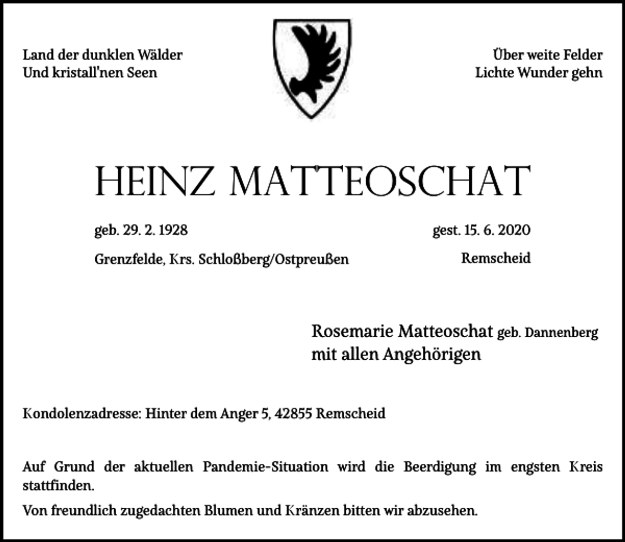 <p>Land der dunklen Wälder<br />Und kristall'nen Seen</p><p>Über weite Felder<br />Lichte Wunder gehn</p><p>Heinz Matteoschat<br />geb. 29. 2. 1928</p><p>gest. 15. 6. 2020</p><p>Grenzfelde, Krs. Schloßberg/Ostpreußen</p><p>Remscheid</p><p>Rosemarie Matteoschat geb. Dannenberg<br />mit allen Angehörigen<br />Kondolenzadresse: Hinter dem Anger 5, 42855 Remscheid<br />Auf Grund der aktuellen Pandemie-Situation wird die Beerdigung im engsten Kreis<br />stattfinden.<br />Von freundlich zugedachten Blumen und Kränzen bitten wir abzusehen.</p>