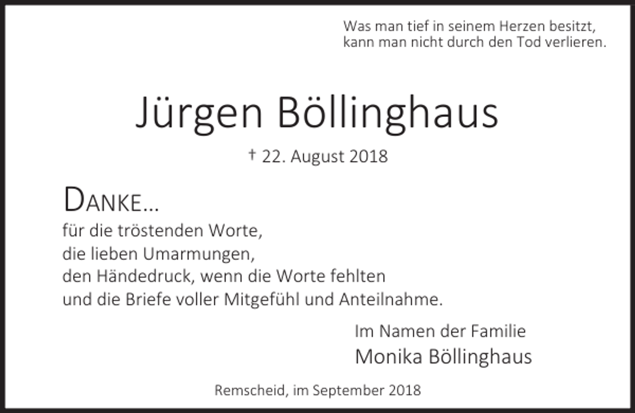 <p>Was man tief in seinem Herzen besitzt,<br />kann man nicht durch den Tod verlieren.</p><p>Jürgen Böllinghaus<br />† 22. August 2018</p><p>DANKE…</p><p>für die tröstenden Worte,<br />die lieben Umarmungen,<br />den Händedruck, wenn die Worte fehlten<br />und die Briefe voller Mitgefühl und Anteilnahme.<br />Im Namen der Familie</p><p>Monika Böllinghaus<br />Remscheid, im September 2018</p>