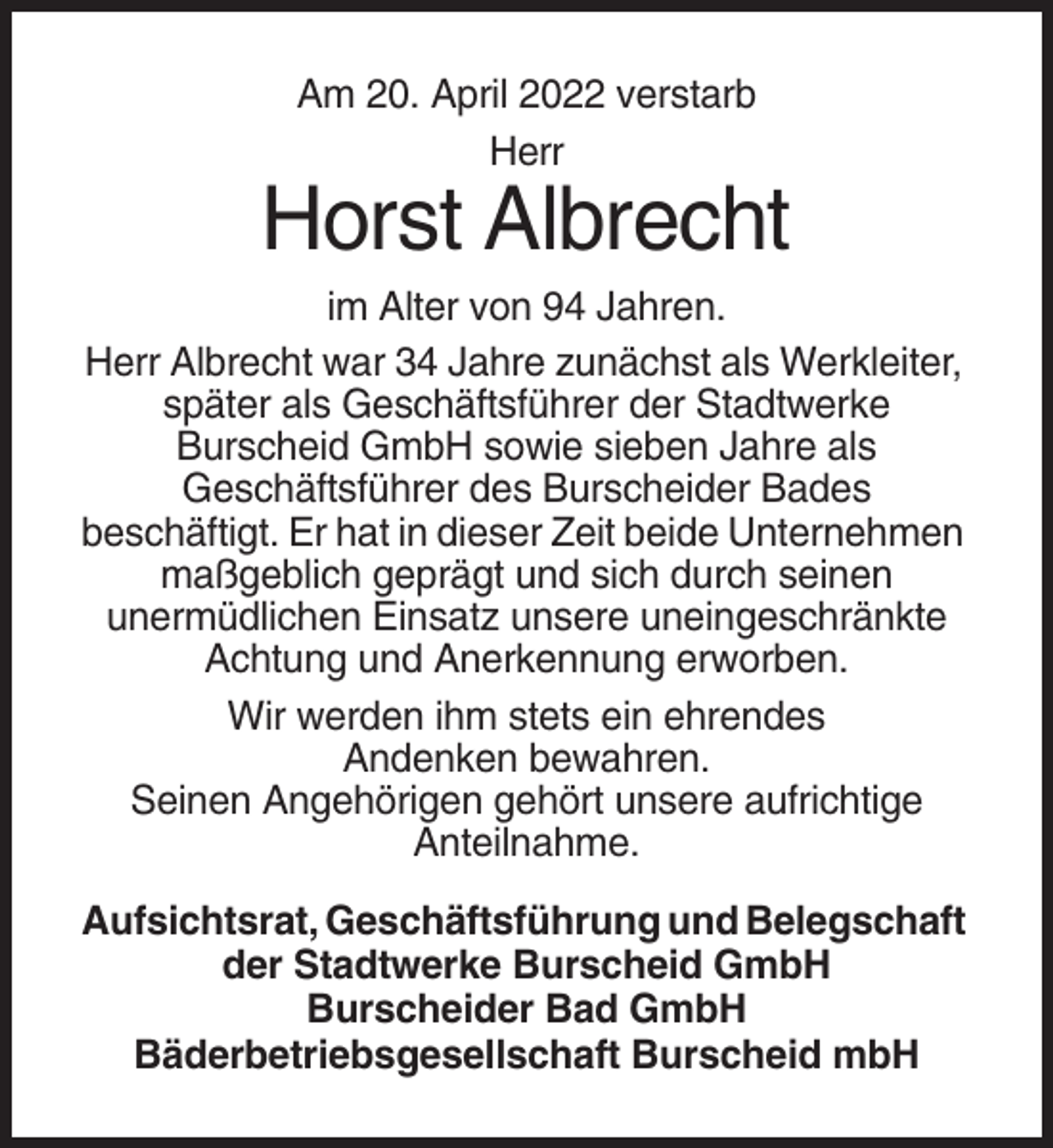 <p>Am 20. April 2022 verstarb<br />Herr</p><p>Horst Albrecht<br />im Alter von 94 Jahren.<br />Herr Albrecht war 34 Jahre zunächst als Werkleiter,<br />später als Geschäftsführer der Stadtwerke<br />Burscheid GmbH sowie sieben Jahre als<br />Geschäftsführer des Burscheider Bades<br />beschäftigt. Er hat in dieser Zeit beide Unternehmen<br />maßgeblich geprägt und sich durch seinen<br />unermüdlichen Einsatz unsere uneingeschränkte<br />Achtung und Anerkennung erworben.<br />Wir werden ihm stets ein ehrendes<br />Andenken bewahren.<br />Seinen Angehörigen gehört unsere aufrichtige<br />Anteilnahme.<br />Aufsichtsrat, Geschäftsführung und Belegschaft<br />der Stadtwerke Burscheid GmbH<br />Burscheider Bad GmbH<br />Bäderbetriebsgesellschaft Burscheid mbH</p>