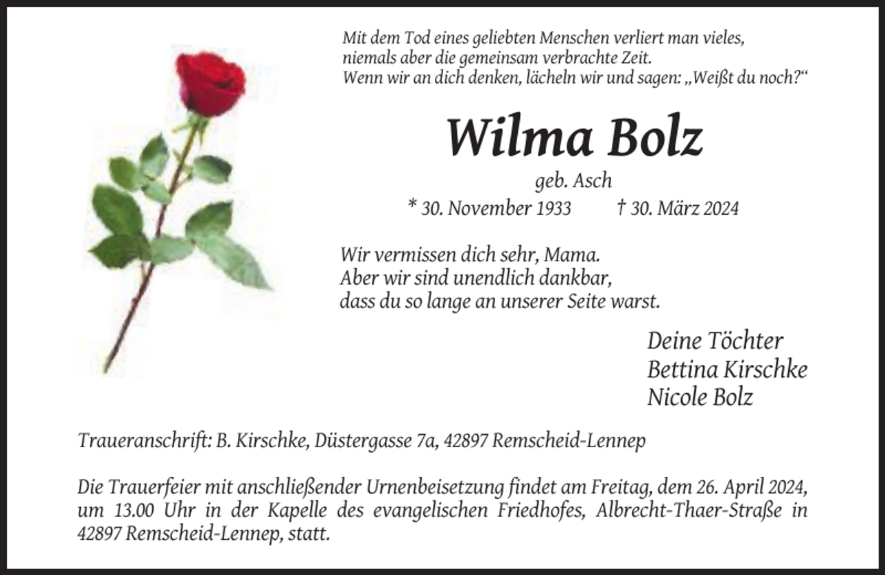 <p>Mit dem Tod eines geliebten Menschen verliert man vieles,<br />niemals aber die gemeinsam verbrachte Zeit.<br />Wenn wir an dich denken, lächeln wir und sagen: „Weißt du noch?“</p><p>Wilma Bolz<br />geb. Asch<br />* 30. November 1933<br />† 30. März 2024<br />Wir vermissen dich sehr, Mama.<br />Aber wir sind unendlich dankbar,<br />dass du so lange an unserer Seite warst.</p><p>Deine Töchter<br />Bettina Kirschke<br />Nicole Bolz<br />Traueranschrift: B. Kirschke, Düstergasse 7a, 42897 Remscheid-Lennep<br />Die Trauerfeier mit anschließender Urnenbeisetzung findet am Freitag, dem 26. April 2024,<br />um 13.00 Uhr in der Kapelle des evangelischen Friedhofes, Albrecht-Thaer-Straße in<br />42897 Remscheid-Lennep, statt.</p>