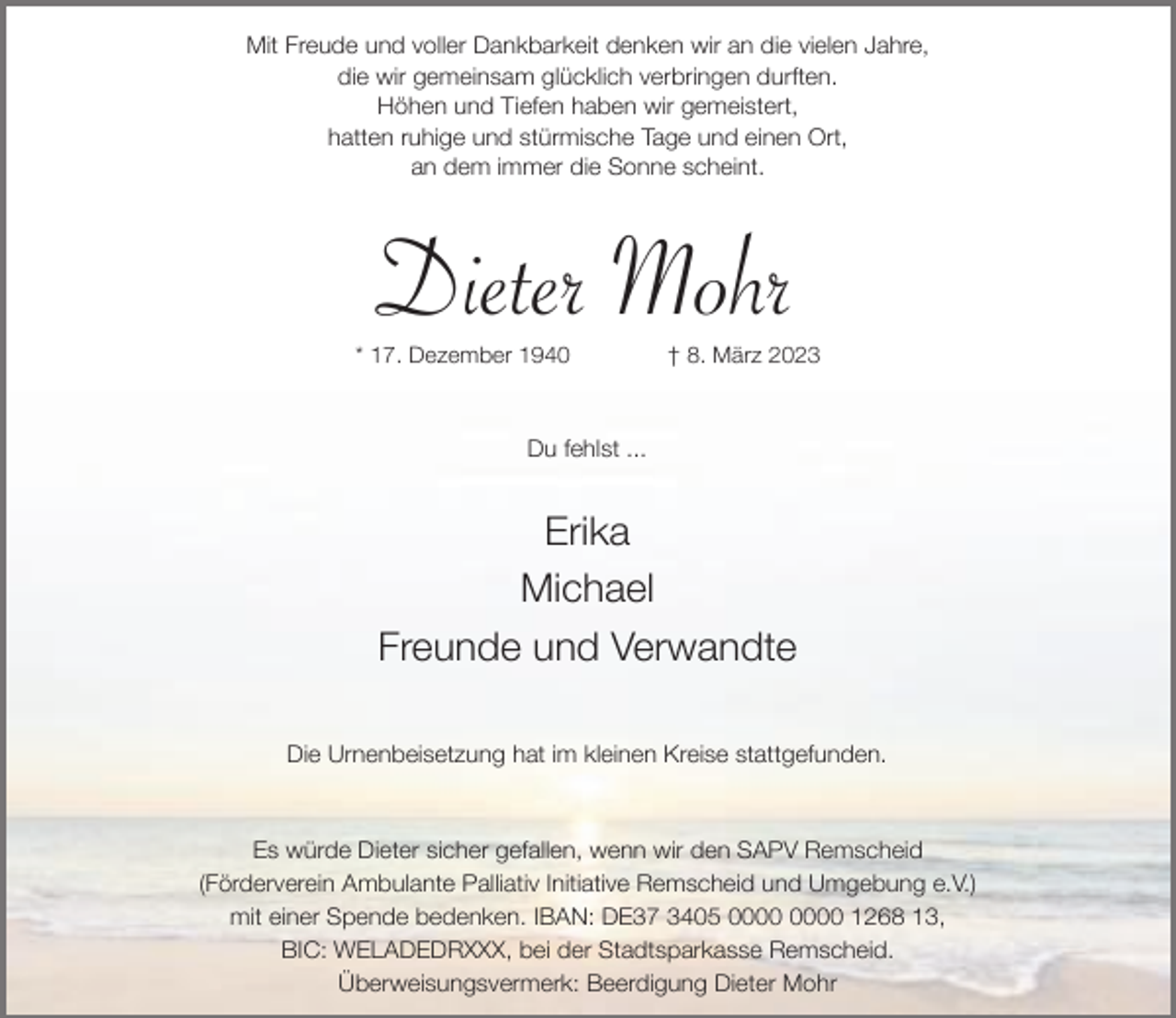<p>Mit Freude und voller Dankbarkeit denken wir an die vielen Jahre,<br />die wir gemeinsam glücklich verbringen durften.<br />Höhen und Tiefen haben wir gemeistert,<br />hatten ruhige und stürmische Tage und einen Ort,<br />an dem immer die Sonne scheint.</p><p>Dieter Mohr</p><p>* 17. Dezember 1940</p><p>† 8. März 2023</p><p>Du fehlst ...</p><p>Erika<br />Michael<br />Freunde und Verwandte<br />Die Urnenbeisetzung hat im kleinen Kreise stattgefunden.</p><p>Es würde Dieter sicher gefallen, wenn wir den SAPV Remscheid<br />(Förderverein Ambulante Palliativ Initiative Remscheid und Umgebung e.V.)<br />mit einer Spende bedenken. IBAN: DE37 3405 1268 13,<br />BIC: WELADEDRXXX, bei der Stadtsparkasse Remscheid.<br />Überweisungsvermerk: Beerdigung Dieter Mohr</p>