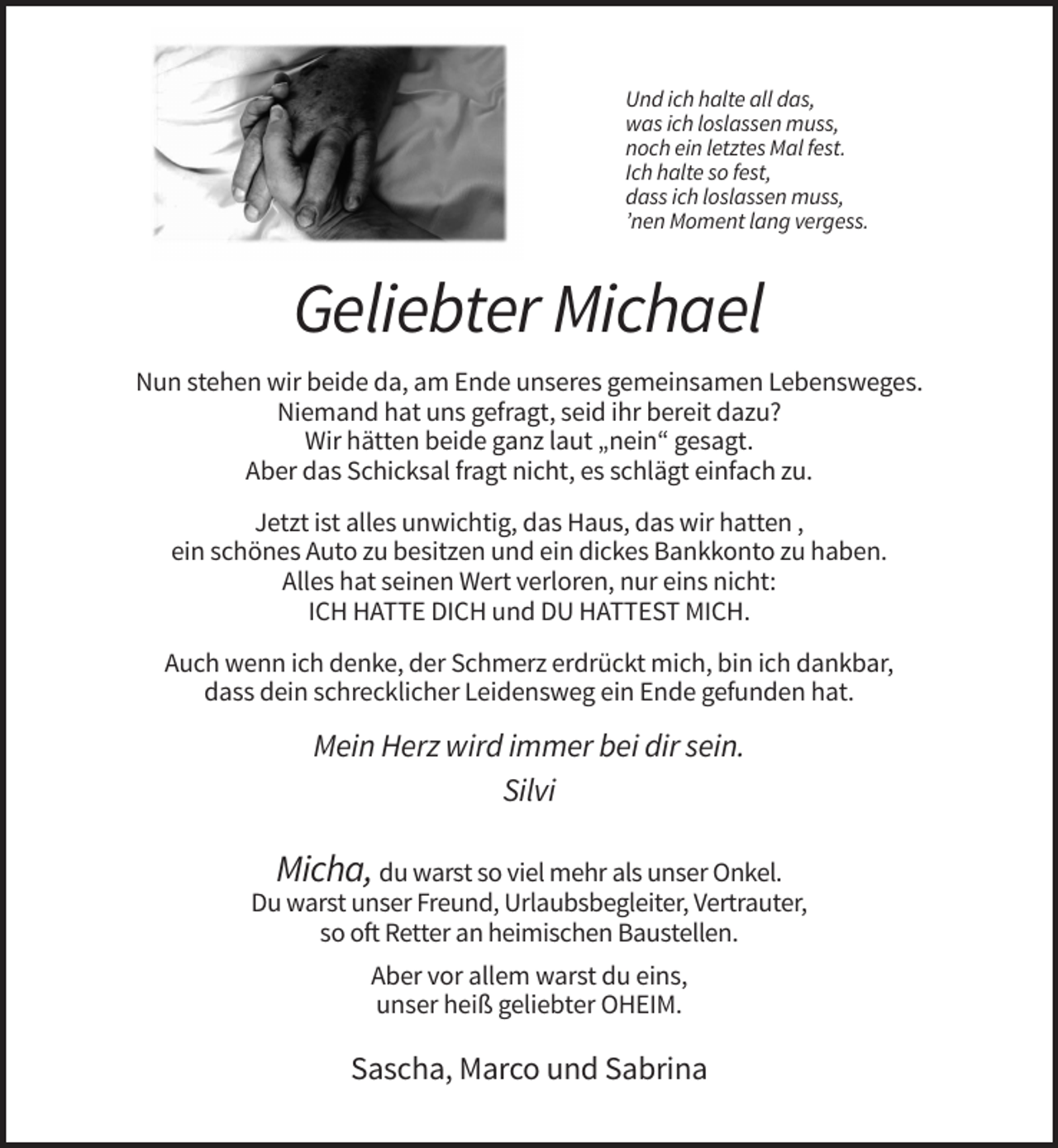<p>Und ich halte all das,<br />was ich loslassen muss,<br />noch ein letztes Mal fest.<br />Ich halte so fest,<br />dass ich loslassen muss,<br />’nen Moment lang vergess.</p><p>Geliebter Michael<br />Nun stehen wir beide da, am Ende unseres gemeinsamen Lebensweges.<br />Niemand hat uns gefragt, seid ihr bereit dazu?<br />Wir hätten beide ganz laut „nein“ gesagt.<br />Aber das Schicksal fragt nicht, es schlägt einfach zu.<br />Jetzt ist alles unwichtig, das Haus, das wir hatten ,<br />ein schönes Auto zu besitzen und ein dickes Bankkonto zu haben.<br />Alles hat seinen Wert verloren, nur eins nicht:<br />ICH HATTE DICH und DU HATTEST MICH.<br />Auch wenn ich denke, der Schmerz erdrückt mich, bin ich dankbar,<br />dass dein schrecklicher Leidensweg ein Ende gefunden hat.</p><p>Mein Herz wird immer bei dir sein.<br />Silvi</p><p>Micha, du warst so viel mehr als unser Onkel.<br />Du warst unser Freund, Urlaubsbegleiter, Vertrauter,<br />so oft Retter an heimischen Baustellen.<br />Aber vor allem warst du eins,<br />unser heiß geliebter OHEIM.</p><p>Sascha, Marco und Sabrina</p>