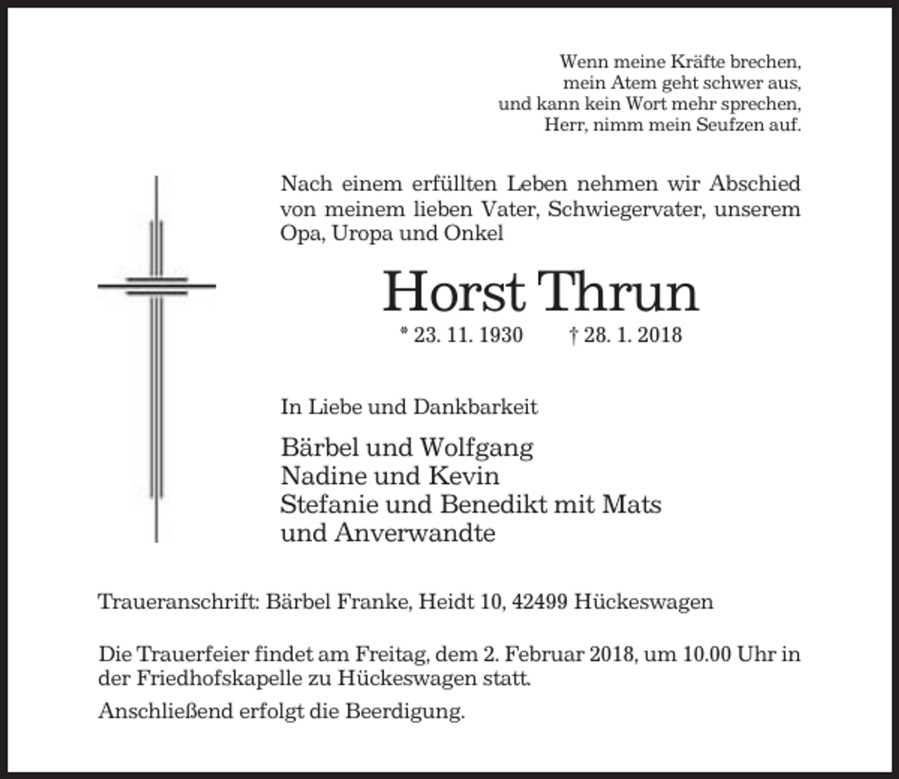 <p>Wenn meine Kräfte brechen,<br />mein Atem geht schwer aus,<br />und kann kein Wort mehr sprechen,<br />Herr, nimm mein Seufzen auf.</p><p>Nach einem erfüllten Leben nehmen wir Abschied<br />von meinem lieben Vater, Schwiegervater, unserem<br />Opa, Uropa und Onkel</p><p>Horst Thrun<br />* 23. 11. 1930</p><p>† 28. 1. 2018</p><p>In Liebe und Dankbarkeit</p><p>Bärbel und Wolfgang<br />Nadine und Kevin<br />Stefanie und Benedikt mit Mats<br />und Anverwandte<br />Traueranschrift: Bärbel Franke, Heidt 10, 42499 Hückeswagen<br />Die Trauerfeier findet am Freitag, dem 2. Februar 2018, um 10.00 Uhr in<br />der Friedhofskapelle zu Hückeswagen statt.<br />Anschließend erfolgt die Beerdigung.</p>