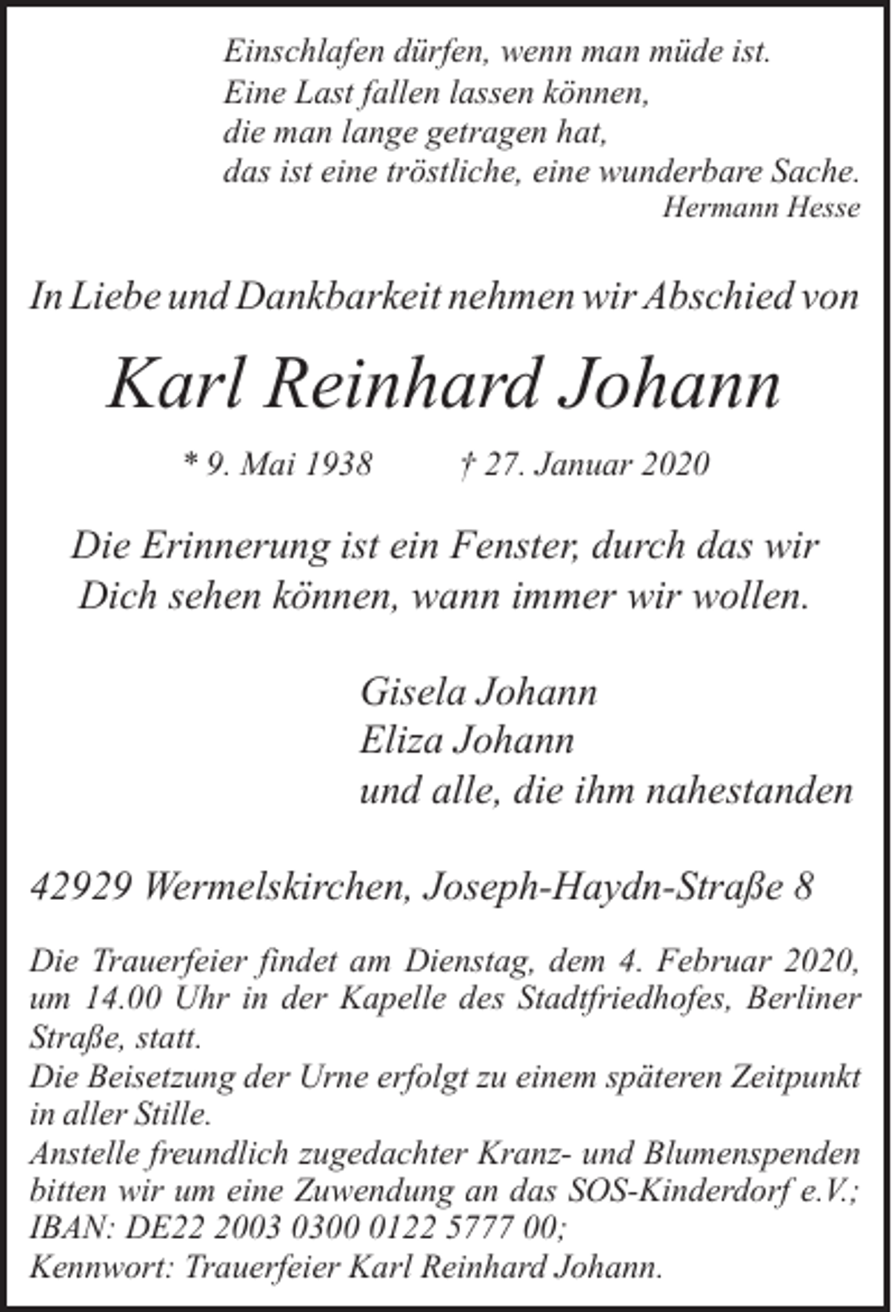 <p>Einschlafen dürfen, wenn man müde ist.<br />Eine Last fallen lassen können,<br />die man lange getragen hat,<br />das ist eine tröstliche, eine wunderbare Sache.<br />Hermann Hesse</p><p>In Liebe und Dankbarkeit nehmen wir Abschied von</p><p>Karl Reinhard Johann<br />* 9. Mai 1938</p><p>† 27. Januar 2020</p><p>Die Erinnerung ist ein Fenster, durch das wir<br />Dich sehen können, wann immer wir wollen.<br />Gisela Johann<br />Eliza Johann<br />und alle, die ihm nahestanden<br />42929 Wermelskirchen, Joseph-Haydn-Straße 8<br />Die Trauerfeier findet am Dienstag, dem 4. Februar 2020,<br />um 14.00 Uhr in der Kapelle des Stadtfriedhofes, Berliner<br />Straße, statt.<br />Die Beisetzung der Urne erfolgt zu einem späteren Zeitpunkt<br />in aller Stille.<br />Anstelle freundlich zugedachter Kranz- und Blumenspenden<br />bitten wir um eine Zuwendung an das SOS-Kinderdorf e.V.;<br />IBAN: DE200122 5777 00;<br />Kennwort: Trauerfeier Karl Reinhard Johann.</p>
