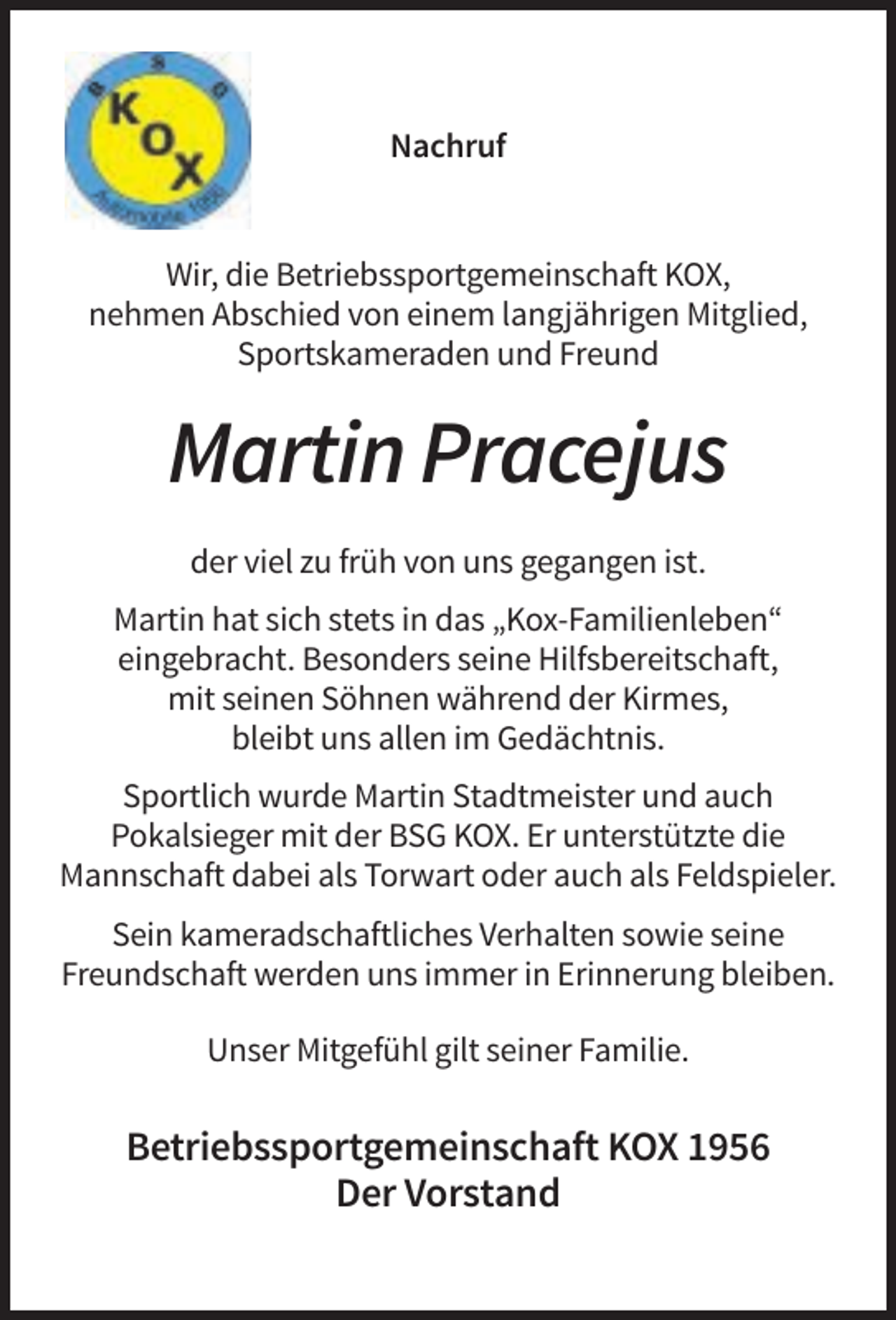 <p>Nachruf</p><p>Wir, die Betriebssportgemeinschaft KOX,<br />nehmen Abschied von einem langjährigen Mitglied,<br />Sportskameraden und Freund</p><p>Martin Pracejus<br />der viel zu früh von uns gegangen ist.<br />Martin hat sich stets in das „Kox-Familienleben“<br />eingebracht. Besonders seine Hilfsbereitschaft,<br />mit seinen Söhnen während der Kirmes,<br />bleibt uns allen im Gedächtnis.<br />Sportlich wurde Martin Stadtmeister und auch<br />Pokalsieger mit der BSG KOX. Er unterstützte die<br />Mannschaft dabei als Torwart oder auch als Feldspieler.<br />Sein kameradschaftliches Verhalten sowie seine<br />Freundschaft werden uns immer in Erinnerung bleiben.<br />Unser Mitgefühl gilt seiner Familie.</p><p>Betriebssportgemeinschaft KOX 1956<br />Der Vorstand</p>