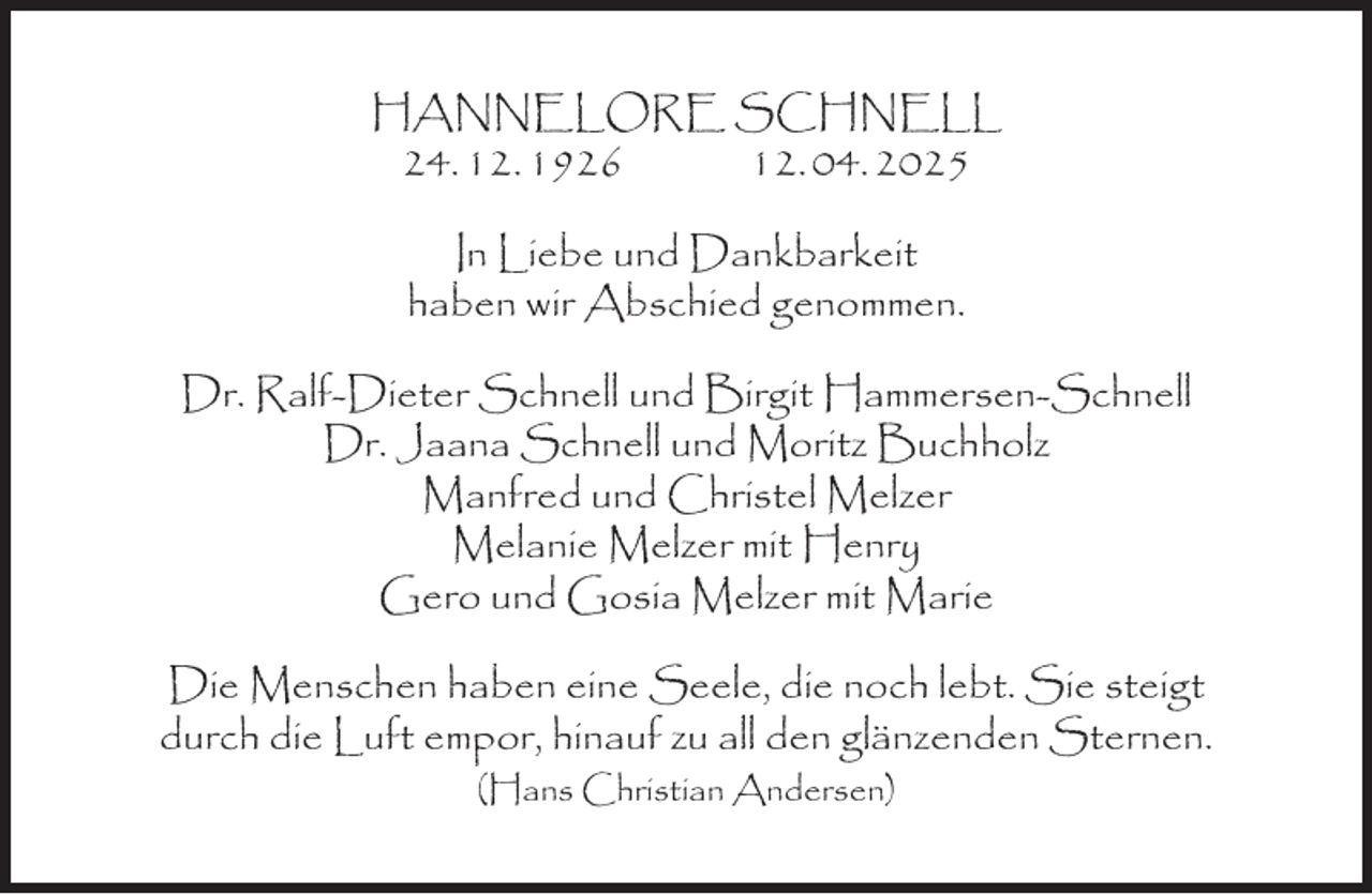 <p>HANNELORE SCHNELL<br />24. 12. 1926<br />12. 04. 2025<br />In Liebe und Dankbarkeit<br />haben wir Abschied genommen.<br />Dr. Ralf-Dieter Schnell und Birgit Hammersen-Schnell<br />Dr. Jaana Schnell und Moritz Buchholz<br />Manfred und Christel Melzer<br />Melanie Melzer mit Henry<br />Gero und Gosia Melzer mit Marie<br />Die Menschen haben eine Seele, die noch lebt. Sie steigt<br />durch die Luft empor, hinauf zu all den glänzenden Sternen.<br />(Hans Christian Andersen)</p>