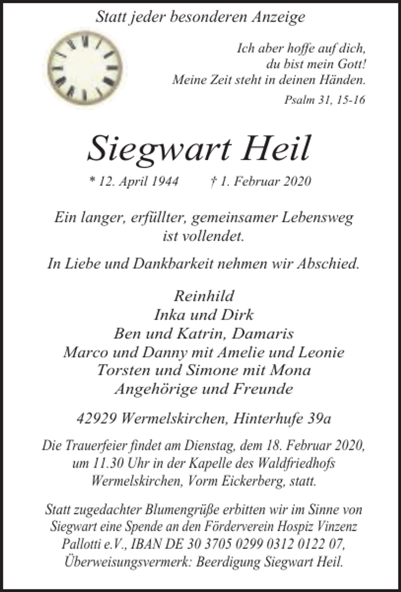 <p>Statt jeder besonderen Anzeige<br />Ich aber hoffe auf dich,<br />du bist mein Gott!<br />Meine Zeit steht in deinen Händen.<br />Psalm 31, 15-16</p><p>Siegwart Heil<br />* 12. April 1944</p><p>† 1. Februar 2020</p><p>Ein langer, erfüllter, gemeinsamer Lebensweg<br />ist vollendet.<br />In Liebe und Dankbarkeit nehmen wir Abschied.<br />Reinhild<br />Inka und Dirk<br />Ben und Katrin, Damaris<br />Marco und Danny mit Amelie und Leonie<br />Torsten und Simone mit Mona<br />Angehörige und Freunde</p><p>42929 Wermelskirchen, Hinterhufe 39a<br />Die Trauerfeier findet am Dienstag, dem 18. Februar 2020,<br />um 11.30 Uhr in der Kapelle des Waldfriedhofs<br />Wermelskirchen, Vorm Eickerberg, statt.<br />Statt zugedachter Blumengrüße erbitten wir im Sinne von<br />Siegwart eine Spende an den Förderverein Hospiz Vinzenz<br />Pallotti e.V., IBAN DE 30 3705 0299 0312 0122 07,<br />Überweisungsvermerk: Beerdigung Siegwart Heil.</p>