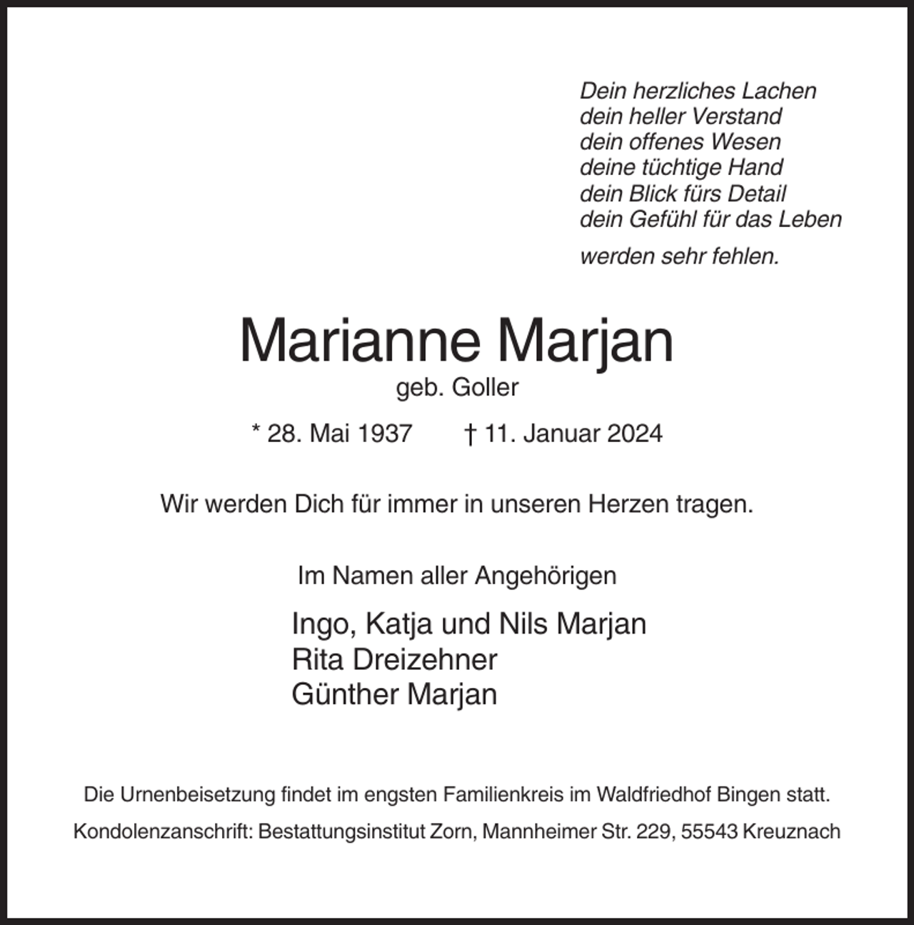 <p>Dein herzliches Lachen<br />dein heller Verstand<br />dein offenes Wesen<br />deine tüchtige Hand<br />dein Blick fürs Detail<br />dein Gefühl für das Leben<br />werden sehr fehlen.</p><p>Marianne Marjan<br />geb. Goller<br />* 28. Mai 1937</p><p>† 11. Januar 2024</p><p>Wir werden Dich für immer in unseren Herzen tragen.<br />Im Namen aller Angehörigen</p><p>Ingo, Katja und Nils Marjan<br />Rita Dreizehner<br />Günther Marjan<br />Die Urnenbeisetzung findet im engsten Familienkreis im Waldfriedhof Bingen statt.<br />Kondolenzanschrift: Bestattungsinstitut Zorn, Mannheimer Str. 229, 55543 Kreuznach</p>