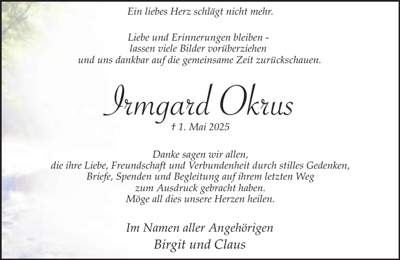 <p>Ein liebes Herz schlägt nicht mehr.<br />Liebe und Erinnerungen bleiben lassen viele Bilder vorüberziehen<br />und uns dankbar auf die gemeinsame Zeit zurückschauen.</p><p>Irmgard<br />g Okrus<br />† 1. Mai 2025</p><p>Danke sagen wir allen,<br />die ihre Liebe, Freundschaft und Verbundenheit durch stilles Gedenken,<br />Briefe, Spenden und Begleitung auf ihrem letzten Weg<br />zum Ausdruck gebracht haben.<br />Möge all dies unsere Herzen heilen.</p><p>Im Namen aller Angehörigen</p><p>Birgit und Claus</p>