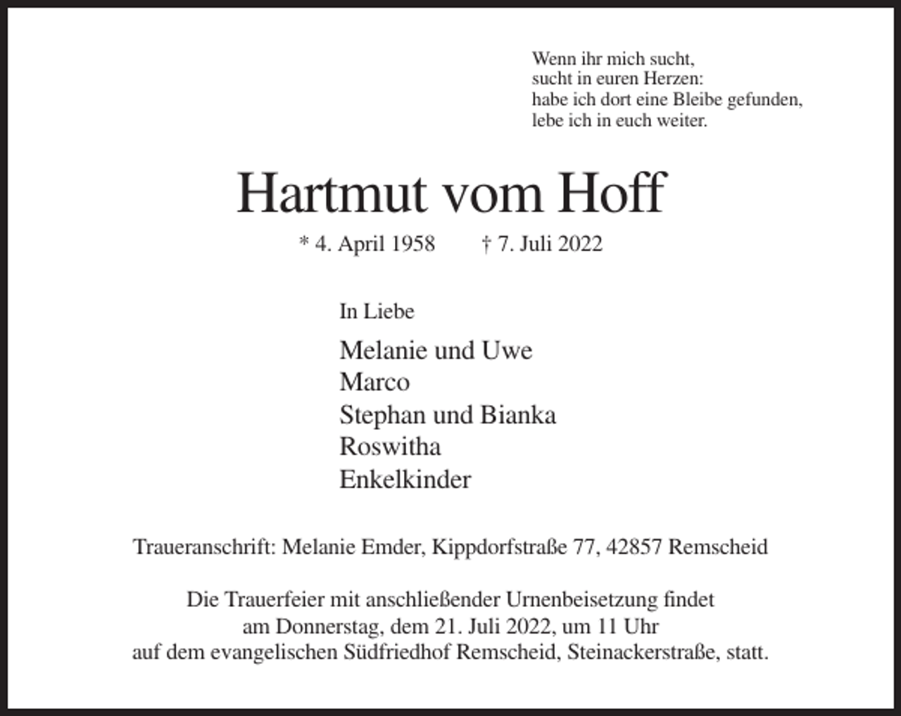 <p>Wenn ihr mich sucht,<br />sucht in euren Herzen:<br />habe ich dort eine Bleibe gefunden,<br />lebe ich in euch weiter.</p><p>Hartmut vom Hoff<br />* 4. April 1958</p><p>† 7. Juli 2022</p><p>In Liebe</p><p>Melanie und Uwe<br />Marco<br />Stephan und Bianka<br />Roswitha<br />Enkelkinder<br />Traueranschrift: Melanie Emder, Kippdorfstraße 77, 42857 Remscheid<br />Die Trauerfeier mit anschließender Urnenbeisetzung findet<br />am Donnerstag, dem 21. Juli 2022, um 11 Uhr<br />auf dem evangelischen Südfriedhof Remscheid, Steinackerstraße, statt.</p>