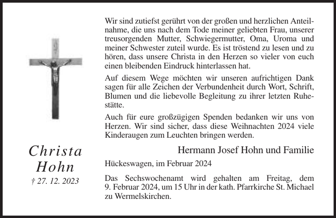 <p>Wir sind zutiefst gerührt von der großen und herzlichen Anteilnahme, die uns nach dem Tode meiner geliebten Frau, unserer<br />treusorgenden Mutter, Schwiegermutter, Oma, Uroma und<br />meiner Schwester zuteil wurde. Es ist tröstend zu lesen und zu<br />hören, dass unsere Christa in den Herzen so vieler von euch<br />einen bleibenden Eindruck hinterlassen hat.<br />Auf diesem Wege möchten wir unseren aufrichtigen Dank<br />sagen für alle Zeichen der Verbundenheit durch Wort, Schrift,<br />Blumen und die liebevolle Begleitung zu ihrer letzten Ruhestätte.<br />Auch für eure großzügigen Spenden bedanken wir uns von<br />Herzen. Wir sind sicher, dass diese Weihnachten 2024 viele<br />Kinderaugen zum Leuchten bringen werden.</p><p>Christa<br />Hohn<br />† 27. 12. 2023</p><p>Hermann Josef Hohn und Familie<br />Hückeswagen, im Februar 2024<br />Das Sechswochenamt wird gehalten am Freitag, dem<br />9. Februar 2024, um 15 Uhr in der kath. Pfarrkirche St. Michael<br />zu Wermelskirchen.</p>