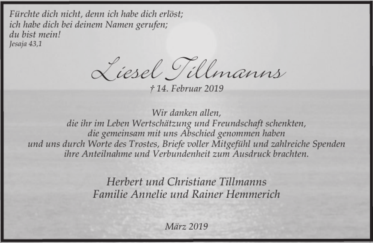 <p>Fürchte dich nicht, denn ich habe dich erlöst;<br />ich habe dich bei deinem Namen gerufen;<br />du bist mein!<br />Jesaja 43,1</p><p>Liesel Tillmanns<br />† 14. Februar 2019</p><p>Wir danken allen,<br />die ihr im Leben Wertschätzung und Freundschaft schenkten,<br />die gemeinsam mit uns Abschied genommen haben<br />und uns durch Worte des Trostes, Briefe voller Mitgefühl und zahlreiche Spenden<br />ihre Anteilnahme und Verbundenheit zum Ausdruck brachten.</p><p>Herbert und Christiane Tillmanns<br />Familie Annelie und Rainer Hemmerich<br />März 2019</p>