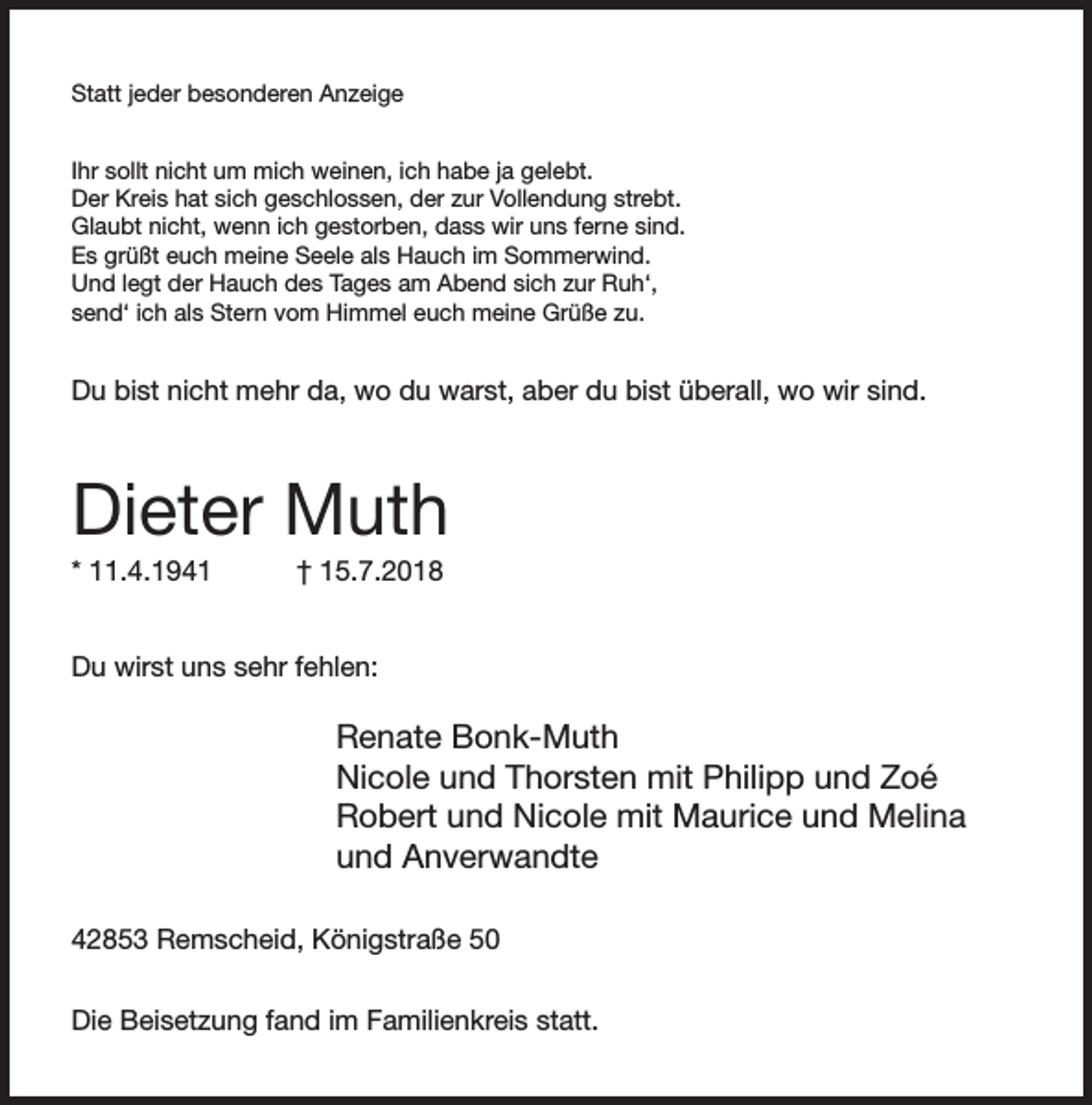 <p>Statt jeder besonderen Anzeige<br />Ihr sollt nicht um mich weinen, ich habe ja gelebt.<br />Der Kreis hat sich geschlossen, der zur Vollendung strebt.<br />Glaubt nicht, wenn ich gestorben, dass wir uns ferne sind.<br />Es grüßt euch meine Seele als Hauch im Sommerwind.<br />Und legt der Hauch des Tages am Abend sich zur Ruh‘,<br />send‘ ich als Stern vom Himmel euch meine Grüße zu.</p><p>Du bist nicht mehr da, wo du warst, aber du bist überall, wo wir sind.</p><p>Dieter Muth<br />* 11.4.1941</p><p>† 15.7.2018</p><p>Du wirst uns sehr fehlen:</p><p>Renate Bonk-Muth<br />Nicole und Thorsten mit Philipp und Zoé<br />Robert und Nicole mit Maurice und Melina<br />und Anverwandte<br />42853 Remscheid, Königstraße 50<br />Die Beisetzung fand im Familienkreis statt.</p>