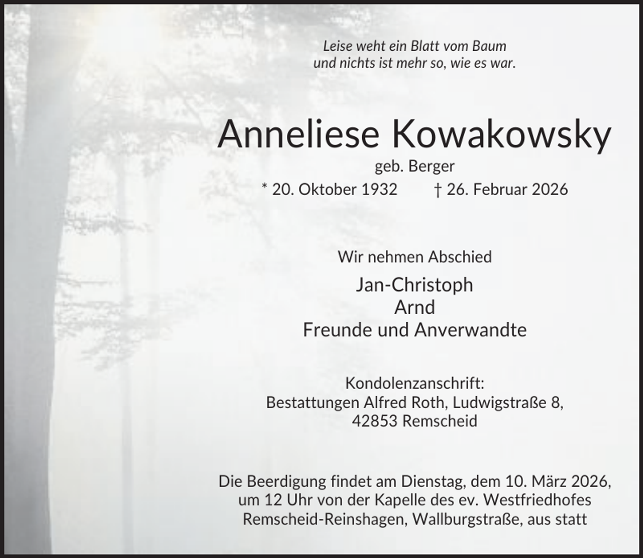<p>Leise weht ein Blatt vom Baum<br />und nichts ist mehr so, wie es war.</p><p>Anneliese Kowakowsky<br />geb. Berger<br />* 20. Oktober 1932<br />† 26. Februar 2026</p><p>Wir nehmen Abschied</p><p>Jan-Christoph<br />Arnd<br />Freunde und Anverwandte<br />Kondolenzanschrift:<br />Bestattungen Alfred Roth, Ludwigstraße 8,<br />42853 Remscheid</p><p>Die Beerdigung findet am Dienstag, dem 10. März 2026,<br />um 12 Uhr von der Kapelle des ev. Westfriedhofes<br />Remscheid-Reinshagen, Wallburgstraße, aus statt</p>