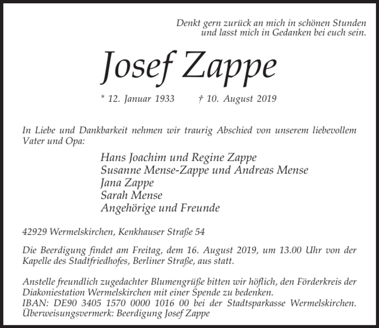 <p>Denkt gern zurück an mich in schönen Stunden<br />und lasst mich in Gedanken bei euch sein.</p><p>Josef Zappe<br />* 12. Januar 1933</p><p>† 10. August 2019</p><p>In Liebe und Dankbarkeit nehmen wir traurig Abschied von unserem liebevollem<br />Vater und Opa:</p><p>Hans Joachim und Regine Zappe<br />Susanne Mense-Zappe und Andreas Mense<br />Jana Zappe<br />Sarah Mense<br />Angehörige und Freunde<br />42929 Wermelskirchen, Kenkhauser Straße 54<br />Die Beerdigung findet am Freitag, dem 16. August 2019, um 13.00 Uhr von der<br />Kapelle des Stadtfriedhofes, Berliner Straße, aus statt.<br />Anstelle freundlich zugedachter Blumengrüße bitten wir höflich, den Förderkreis der<br />Diakoniestation Wermelskirchen mit einer Spende zu bedenken.<br />IBAN: DE90 3405 157000 1016 00 bei der Stadtsparkasse Wermelskirchen.<br />Überweisungsvermerk: Beerdigung Josef Zappe</p>