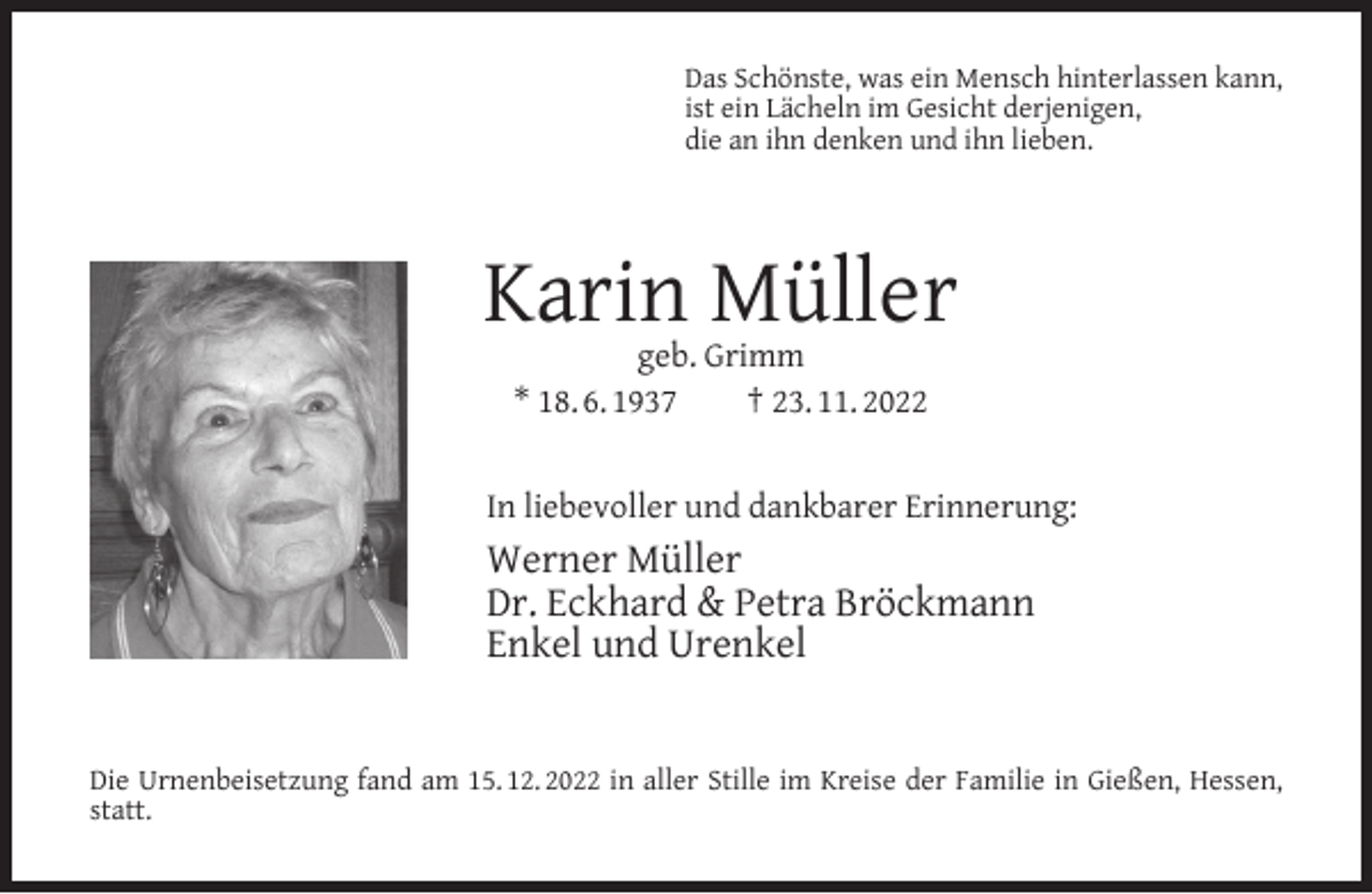 <p>Das Schönste, was ein Mensch hinterlassen kann,<br />ist ein Lächeln im Gesicht derjenigen,<br />die an ihn denken und ihn lieben.</p><p>Karin Müller<br />geb. Grimm<br />* 18. 6. 1937<br />† 23. 11. 2022</p><p>In liebevoller und dankbarer Erinnerung:</p><p>Werner Müller<br />Dr. Eckhard &amp; Petra Bröckmann<br />Enkel und Urenkel<br />Die Urnenbeisetzung fand am 15. 12. 2022 in aller Stille im Kreise der Familie in Gießen, Hessen,<br />statt.</p>