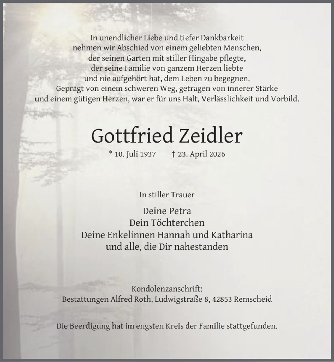 <p>In unendlicher Liebe und tiefer Dankbarkeit<br />nehmen wir Abschied von einem geliebten Menschen,<br />der seinen Garten mit stiller Hingabe pﬂegte,<br />der seine Familie von ganzem Herzen liebte<br />und nie aufgehört hat, dem Leben zu begegnen.<br />Geprägt von einem schweren Weg, getragen von innerer Stärke<br />und einem gütigen Herzen, war er für uns Halt, Verlässlichkeit und Vorbild.</p><p>Gottfried Zeidler<br />* 10. Juli 1937</p><p>† 23. April 2026</p><p>In stiller Trauer</p><p>Deine Petra<br />Dein Töchterchen<br />Deine Enkelinnen Hannah und Katharina<br />und alle, die Dir nahestanden</p><p>Kondolenzanschrift:<br />Bestattungen Alfred Roth, Ludwigstraße 8, 42853 Remscheid<br />Die Beerdigung hat im engsten Kreis der Familie stattgefunden.</p>