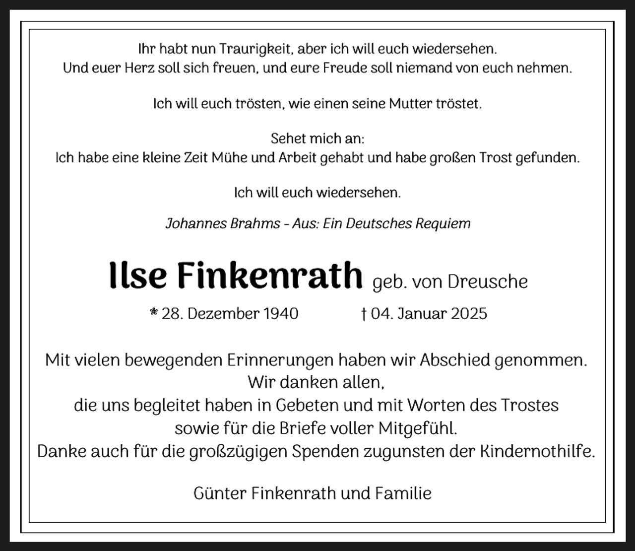 <p>Ihr habt nun Traurigkeit, aber ich will euch wiedersehen.<br />Und euer Herz soll sich freuen, und eure Freude soll niemand von euch nehmen.<br />Ich will euch trösten, wie einen seine Mutter tröstet.<br />Sehet mich an:<br />Ich habe eine kleine Zeit Mühe und Arbeit gehabt und habe großen Trost gefunden.<br />Ich will euch wiedersehen.</p><p>Johannes Brahms - Aus: Ein Deutsches Requiem</p><p>Ilse Finkenrath geb. von Dreusche<br />* 28. Dezember 1940</p><p>† 04. Januar 2025</p><p>Mit vielen bewegenden Erinnerungen haben wir Abschied genommen.<br />Wir danken allen,<br />die uns begleitet haben in Gebeten und mit Worten des Trostes<br />sowie für die Briefe voller Mitgefühl.<br />Danke auch für die großzügigen Spenden zugunsten der Kindernothilfe.<br />Günter Finkenrath und Familie</p>