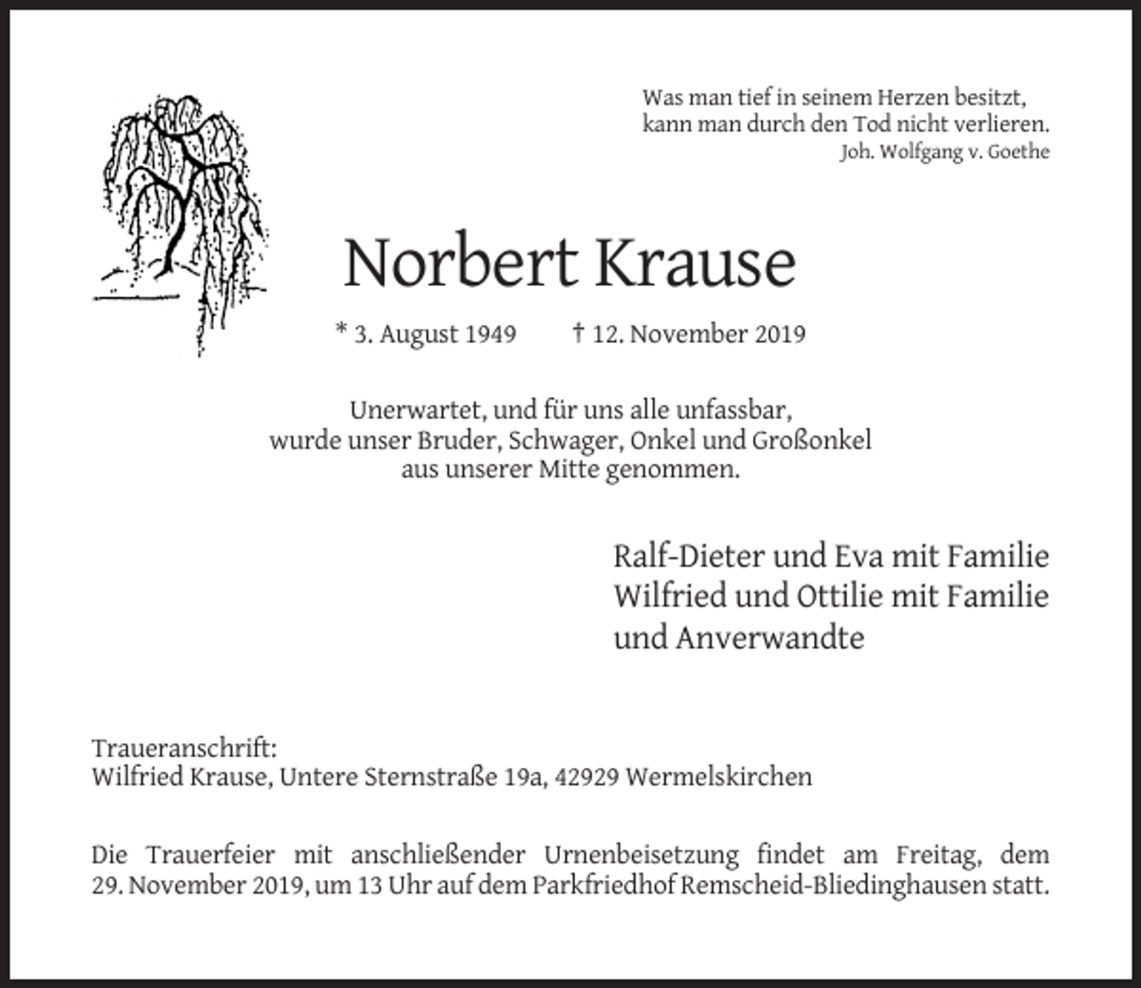 <p>Was man tief in seinem Herzen besitzt,<br />kann man durch den Tod nicht verlieren.<br />Joh. Wolfgang v. Goethe</p><p>Norbert Krause<br />* 3. August 1949</p><p>† 12. November 2019</p><p>Unerwartet, und für uns alle unfassbar,<br />wurde unser Bruder, Schwager, Onkel und Großonkel<br />aus unserer Mitte genommen.</p><p>Ralf-Dieter und Eva mit Familie<br />Wilfried und Ottilie mit Familie<br />und Anverwandte</p><p>Traueranschrift:<br />Wilfried Krause, Untere Sternstraße 19a, 42929 Wermelskirchen<br />Die Trauerfeier mit anschließender Urnenbeisetzung findet am Freitag, dem<br />29. November 2019, um 13 Uhr auf dem Parkfriedhof Remscheid-Bliedinghausen statt.</p>