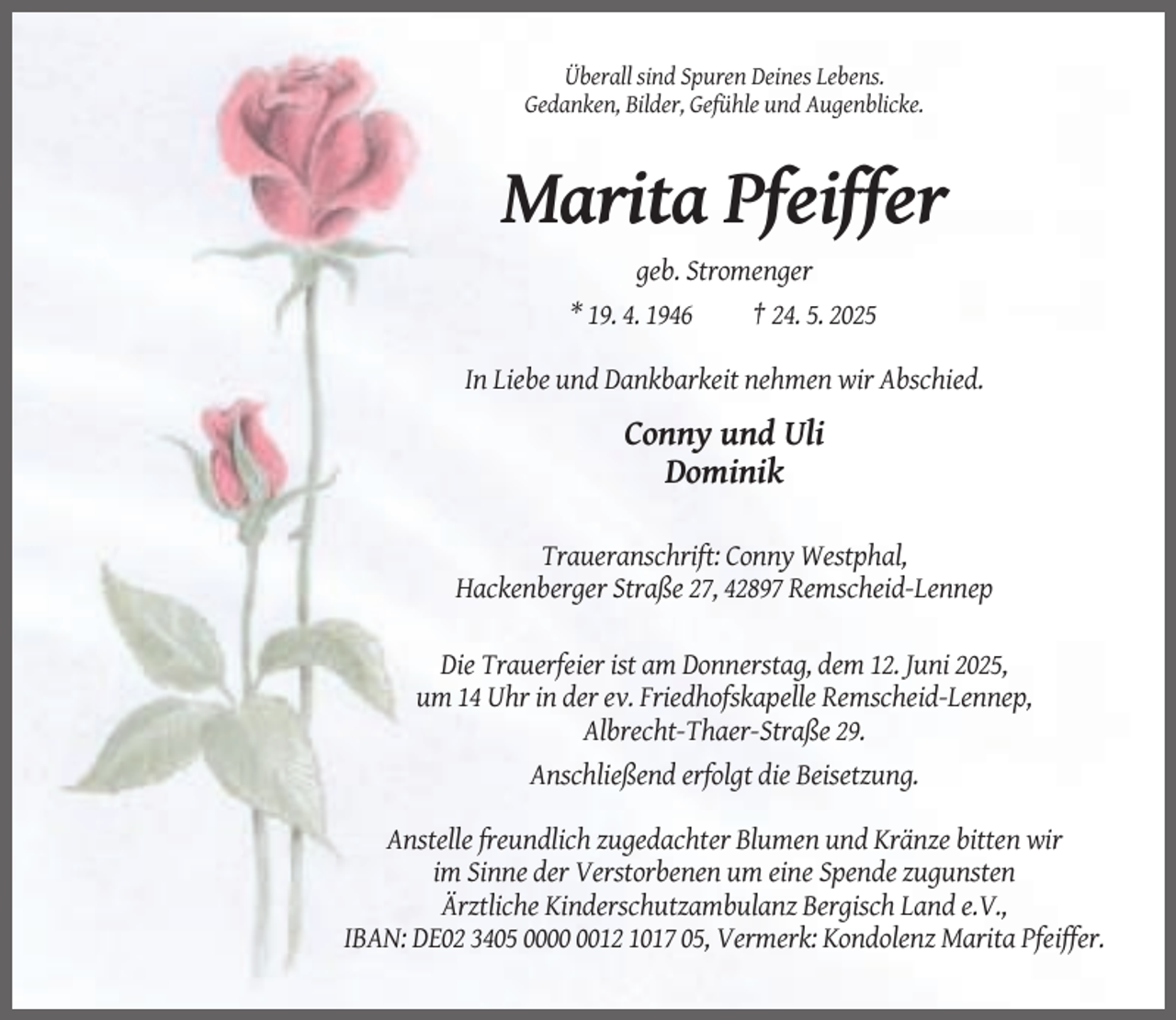 <p>Überall sind Spuren Deines Lebens.<br />Gedanken, Bilder, Gefühle und Augenblicke.</p><p>Marita Pfeiffer<br />geb. Stromenger<br />* 19. 4. 1946<br />† 24. 5. 2025<br />In Liebe und Dankbarkeit nehmen wir Abschied.</p><p>Conny und Uli<br />Dominik<br />Traueranschrift: Conny Westphal,<br />Hackenberger Straße 27, 42897 Remscheid-Lennep<br />Die Trauerfeier ist am Donnerstag, dem 12. Juni 2025,<br />um 14 Uhr in der ev. Friedhofskapelle Remscheid-Lennep,<br />Albrecht-Thaer-Straße 29.<br />Anschließend erfolgt die Beisetzung.<br />Anstelle freundlich zugedachter Blumen und Kränze bitten wir<br />im Sinne der Verstorbenen um eine Spende zugunsten<br />Ärztliche Kinderschutzambulanz Bergisch Land e.V.,<br />IBAN: DE02 3405 0012 1017 05, Vermerk: Kondolenz Marita Pfeiffer.</p>