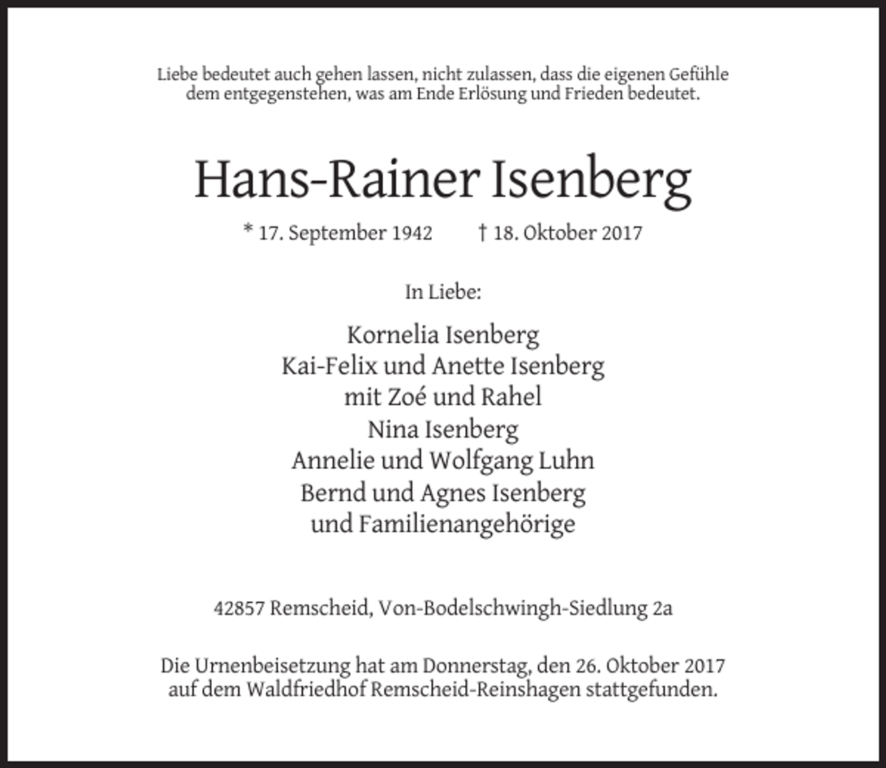 <p>Liebe bedeutet auch gehen lassen, nicht zulassen, dass die eigenen Gefühle<br />dem entgegenstehen, was am Ende Erlösung und Frieden bedeutet.</p><p>Hans-Rainer Isenberg<br />* 17. September 1942</p><p>† 18. Oktober 2017</p><p>In Liebe:</p><p>Kornelia Isenberg<br />Kai-Felix und Anette Isenberg<br />mit Zoé und Rahel<br />Nina Isenberg<br />Annelie und Wolfgang Luhn<br />Bernd und Agnes Isenberg<br />und Familienangehörige</p><p>42857 Remscheid, Von-Bodelschwingh-Siedlung 2a<br />Die Urnenbeisetzung hat am Donnerstag, den 26. Oktober 2017<br />auf dem Waldfriedhof Remscheid-Reinshagen stattgefunden.</p>