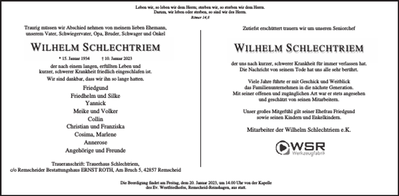 <p>Leben wir, so leben wir dem Herrn; sterben wir, so sterben wir dem Herrn.<br />Darum, wir leben oder sterben, so sind wir des Herrn.<br />Römer 14,8</p><p>Traurig müssen wir Abschied nehmen von meinem lieben Ehemann,<br />unserem Vater, Schwiegervater, Opa, Bruder, Schwager und Onkel</p><p>Zutiefst erschüttert trauern wir um unseren Seniorchef</p><p>W ILHELM S CHLECHTRIEM</p><p>W ILHELM S CHLECHTRIEM</p><p>* 15. Januar 1934</p><p>† 10. Januar 2023</p><p>der nach einem langen, erfüllten Leben und<br />kurzer, schwerer Krankheit friedlich eingeschlafen ist.<br />Wir sind dankbar, dass wir ihn so lange hatten.</p><p>Friedgund<br />Friedhelm und Silke<br />Yannick<br />Meike und Volker<br />Collin<br />Christian und Franziska<br />Cosima, Marlene<br />Annerose<br />Angehörige und Freunde</p><p>der uns nach kurzer, schwerer Krankheit für immer verlassen hat.<br />Die Nachricht von seinem Tode hat uns alle sehr berührt.<br />Viele Jahre führte er mit Geschick und Weitblick<br />das Familienunternehmen in die nächste Generation.<br />Mit seiner offenen und zugänglichen Art war er stets angesehen<br />und geschätzt von seinen Mitarbeitern.<br />Unser großes Mitgefühl gilt seiner Ehefrau Friedgund<br />sowie seinen Kindern und Enkelkindern.</p><p>Mitarbeiter der Wilhelm Schlechtriem e.K.</p><p>Traueranschrift: Trauerhaus Schlechtriem,<br />c/o Remscheider Bestattungshaus ERNST ROTH, Am Bruch 5, 42857 Remscheid<br />Die Beerdigung findet am Freitag, dem 20. Januar 2023, um 14.00 Uhr von der Kapelle<br />des Ev. Westfriedhofes, Remscheid-Reinshagen, aus statt.</p>