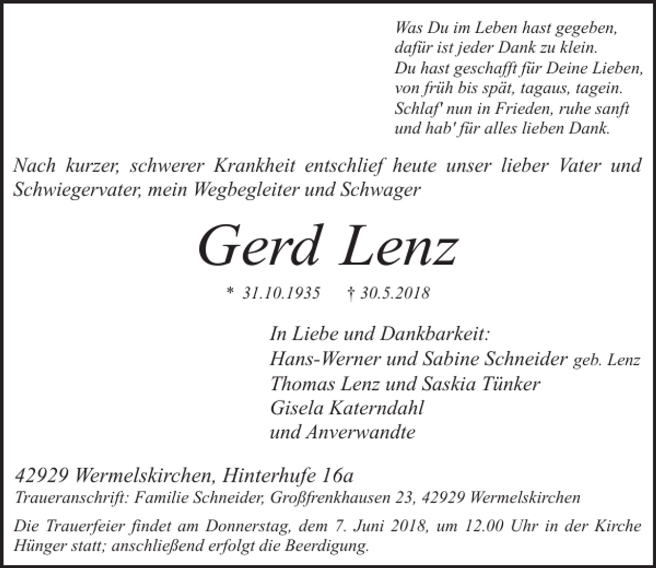 <p>Was Du im Leben hast gegeben,<br />dafür ist jeder Dank zu klein.<br />Du hast geschafft für Deine Lieben,<br />von früh bis spät, tagaus, tagein.<br />Schlaf' nun in Frieden, ruhe sanft<br />und hab' für alles lieben Dank.</p><p>Nach kurzer, schwerer Krankheit entschlief heute unser lieber Vater und<br />Schwiegervater, mein Wegbegleiter und Schwager</p><p>Gerd Lenz<br />* 31.10.1935</p><p>† 30.5.2018</p><p>In Liebe und Dankbarkeit:<br />Hans-Werner und Sabine Schneider geb. Lenz<br />Thomas Lenz und Saskia Tünker<br />Gisela Katerndahl<br />und Anverwandte</p><p>42929 Wermelskirchen, Hinterhufe 16a</p><p>Traueranschrift: Familie Schneider, Großfrenkhausen 23, 42929 Wermelskirchen<br />Die Trauerfeier findet am Donnerstag, dem 7. Juni 2018, um 12.00 Uhr in der Kirche<br />Hünger statt; anschließend erfolgt die Beerdigung.</p>