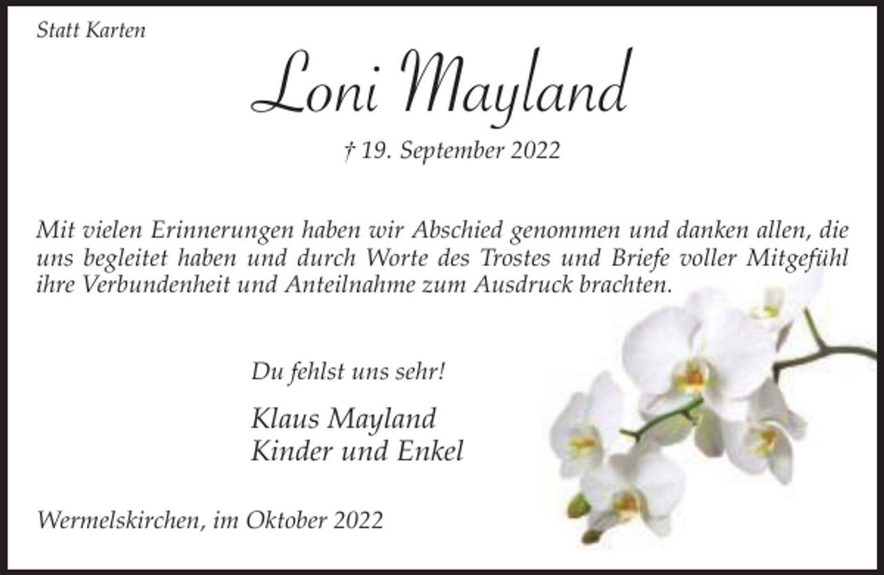 <p>Statt Karten</p><p>Loni Mayland<br />† 19. September 2022</p><p>Mit vielen Erinnerungen haben wir Abschied genommen und danken allen, die<br />uns begleitet haben und durch Worte des Trostes und Briefe voller Mitgefühl<br />ihre Verbundenheit und Anteilnahme zum Ausdruck brachten.<br />Du fehlst uns sehr!</p><p>Klaus Mayland<br />Kinder und Enkel<br />Wermelskirchen, im Oktober 2022</p>