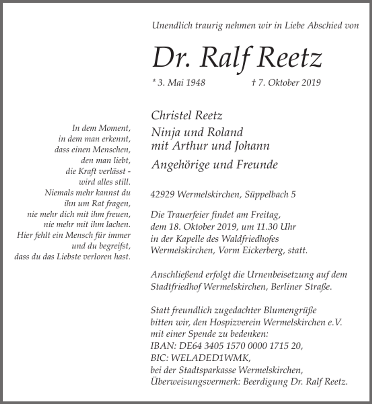 <p>Unendlich traurig nehmen wir in Liebe Abschied von</p><p>Dr. Ralf Reetz<br />* 3. Mai 1948</p><p>In dem Moment,<br />in dem man erkennt,<br />dass einen Menschen,<br />den man liebt,<br />die Kraft verlässt wird alles still.<br />Niemals mehr kannst du<br />ihn um Rat fragen,<br />nie mehr dich mit ihm freuen,<br />nie mehr mit ihm lachen.<br />Hier fehlt ein Mensch für immer<br />und du begreifst,<br />dass du das Liebste verloren hast.</p><p>† 7. Oktober 2019</p><p>Christel Reetz<br />Ninja und Roland<br />mit Arthur und Johann<br />Angehörige und Freunde<br />42929 Wermelskirchen, Süppelbach 5<br />Die Trauerfeier findet am Freitag,<br />dem 18. Oktober 2019, um 11.30 Uhr<br />in der Kapelle des Waldfriedhofes<br />Wermelskirchen, Vorm Eickerberg, statt.<br />Anschließend erfolgt die Urnenbeisetzung auf dem<br />Stadtfriedhof Wermelskirchen, Berliner Straße.<br />Statt freundlich zugedachter Blumengrüße<br />bitten wir, den Hospizverein Wermelskirchen e.V.<br />mit einer Spende zu bedenken:<br />IBAN: DE64 3405 157000 1715 20,<br />BIC: WELADED1WMK,<br />bei der Stadtsparkasse Wermelskirchen,<br />Überweisungsvermerk: Beerdigung Dr. Ralf Reetz.</p>