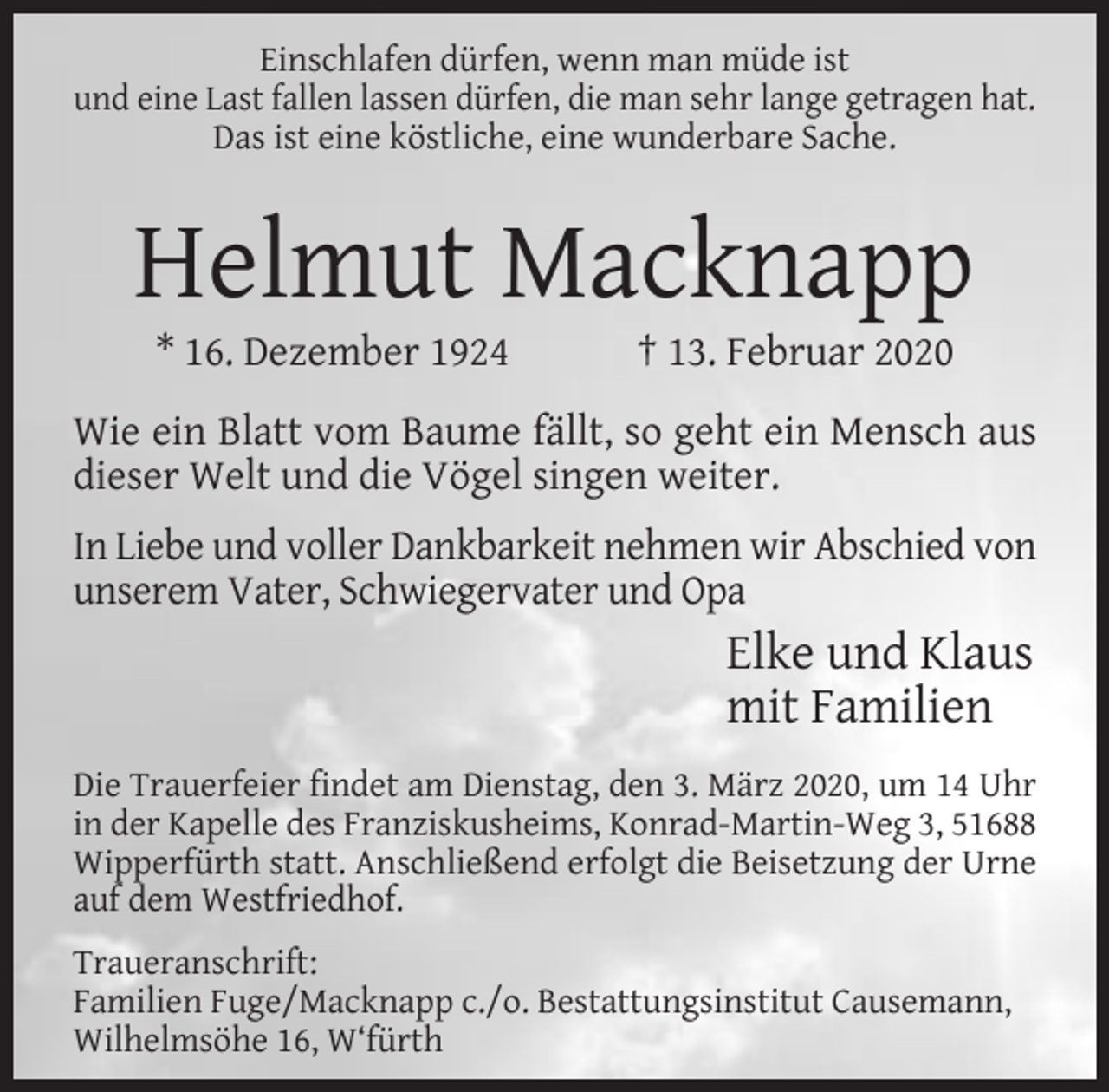 <p>Einschlafen dürfen, wenn man müde ist<br />und eine Last fallen lassen dürfen, die man sehr lange getragen hat.<br />Das ist eine köstliche, eine wunderbare Sache.</p><p>Helmut Macknapp<br />* 16. Dezember 1924</p><p>† 13. Februar 2020</p><p>Wie ein Blatt vom Baume fällt, so geht ein Mensch aus<br />dieser Welt und die Vögel singen weiter.<br />In Liebe und voller Dankbarkeit nehmen wir Abschied von<br />unserem Vater, Schwiegervater und Opa</p><p>Elke und Klaus<br />mit Familien<br />Die Trauerfeier findet am Dienstag, den 3. März 2020, um 14 Uhr<br />in der Kapelle des Franziskusheims, Konrad-Martin-Weg 3, 51688<br />Wipperfürth statt. Anschließend erfolgt die Beisetzung der Urne<br />auf dem Westfriedhof.<br />Traueranschrift:<br />Familien Fuge/Macknapp c./o. Bestattungsinstitut Causemann,<br />Wilhelmsöhe 16, W‘fürth</p>
