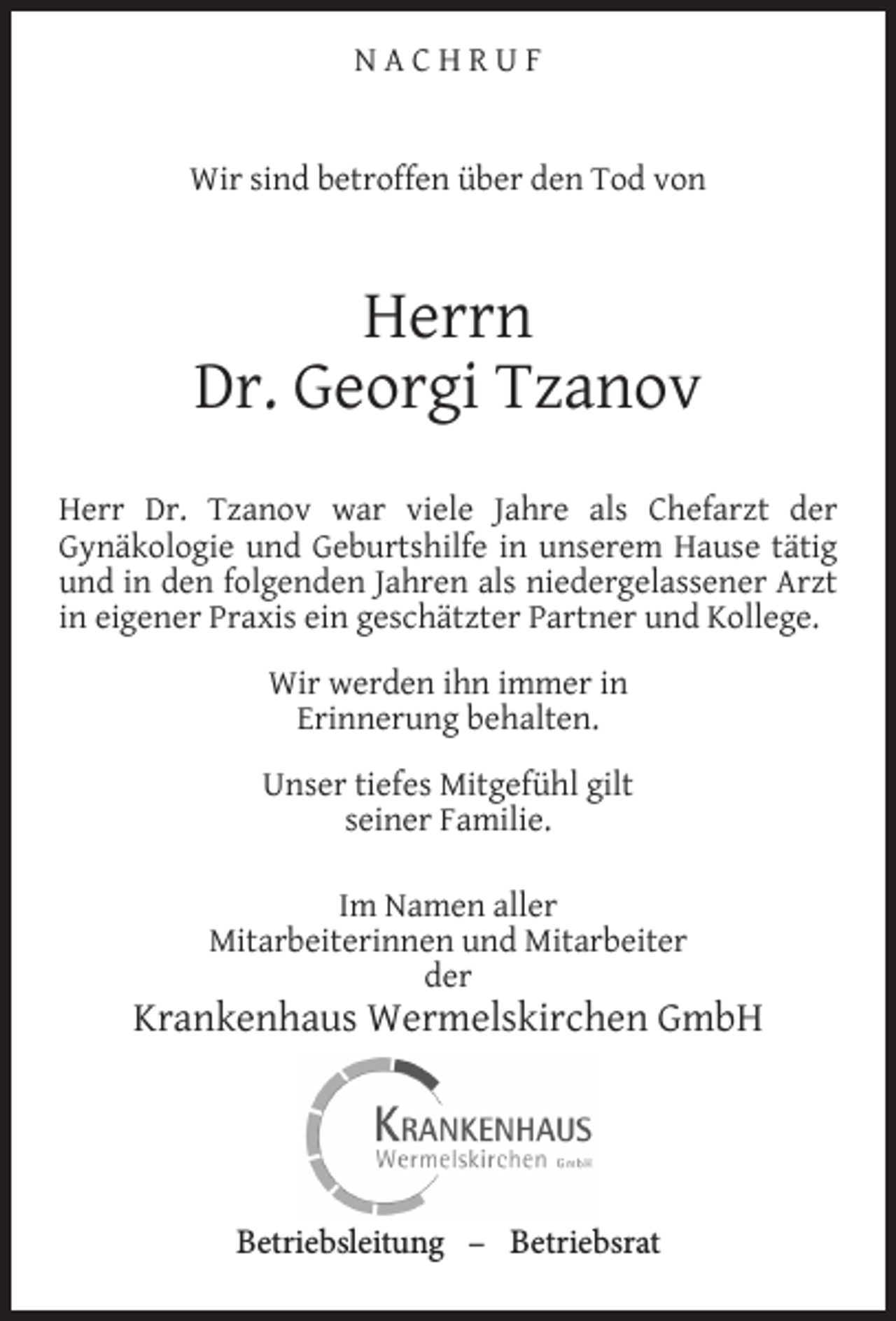 <p>NACHRUF<br />Wir sind betroffen über den Tod von</p><p>Herrn<br />Dr. Georgi Tzanov<br />Herr Dr. Tzanov war viele Jahre als Chefarzt der<br />Gynäkologie und Geburtshilfe in unserem Hause tätig<br />und in den folgenden Jahren als niedergelassener Arzt<br />in eigener Praxis ein geschätzter Partner und Kollege.<br />Wir werden ihn immer in<br />Erinnerung behalten.<br />Unser tiefes Mitgefühl gilt<br />seiner Familie.<br />Im Namen aller<br />Mitarbeiterinnen und Mitarbeiter<br />der</p><p>Krankenhaus Wermelskirchen GmbH</p><p>Betriebsleitung – Betriebsrat</p>