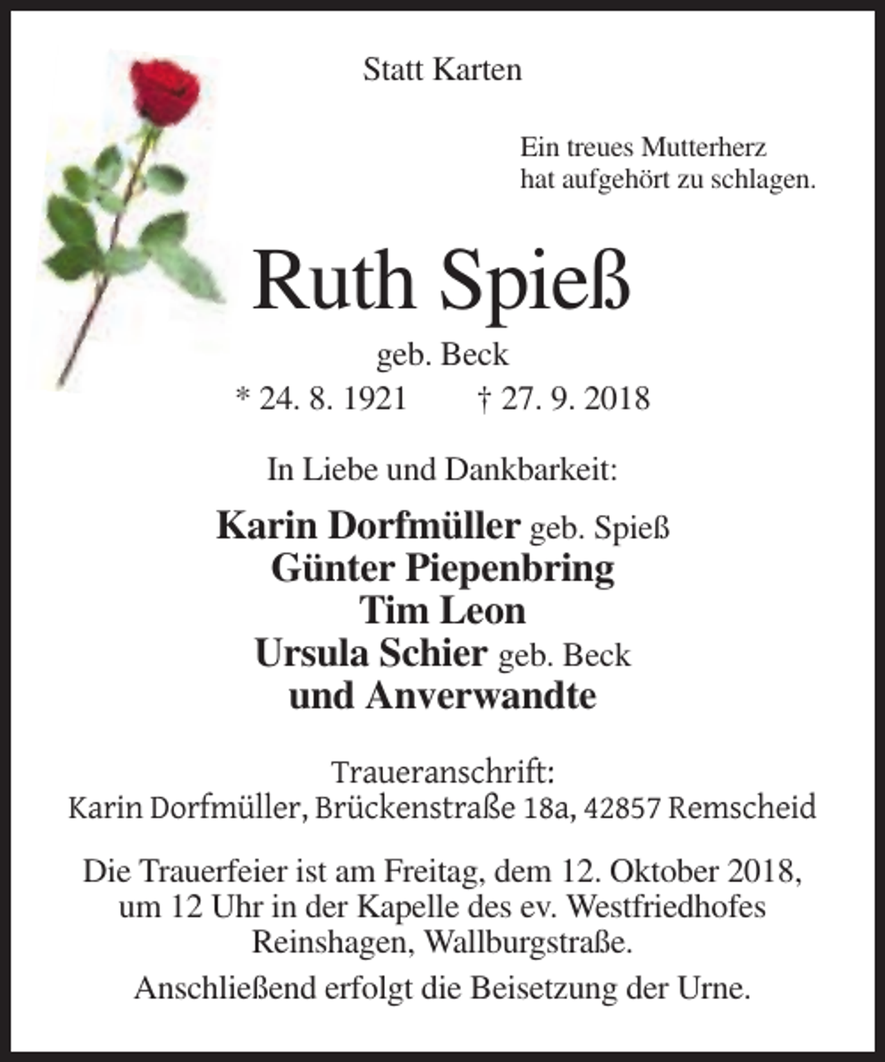 <p>Statt Karten<br />Ein treues Mutterherz<br />hat aufgehört zu schlagen.</p><p>Ruth Spieß<br />geb. Beck<br />* 24. 8. 1921<br />† 27. 9. 2018<br />In Liebe und Dankbarkeit:</p><p>Karin Dorfmüller geb. Spieß<br />Günter Piepenbring<br />Tim Leon<br />Ursula Schier geb. Beck<br />und Anverwandte<br />Traueranschrift:<br />Karin Dorfmüller, Brückenstraße 18a, 42857 Remscheid<br />Die Trauerfeier ist am Freitag, dem 12. Oktober 2018,<br />um 12 Uhr in der Kapelle des ev. Westfriedhofes<br />Reinshagen, Wallburgstraße.<br />Anschließend erfolgt die Beisetzung der Urne.</p>