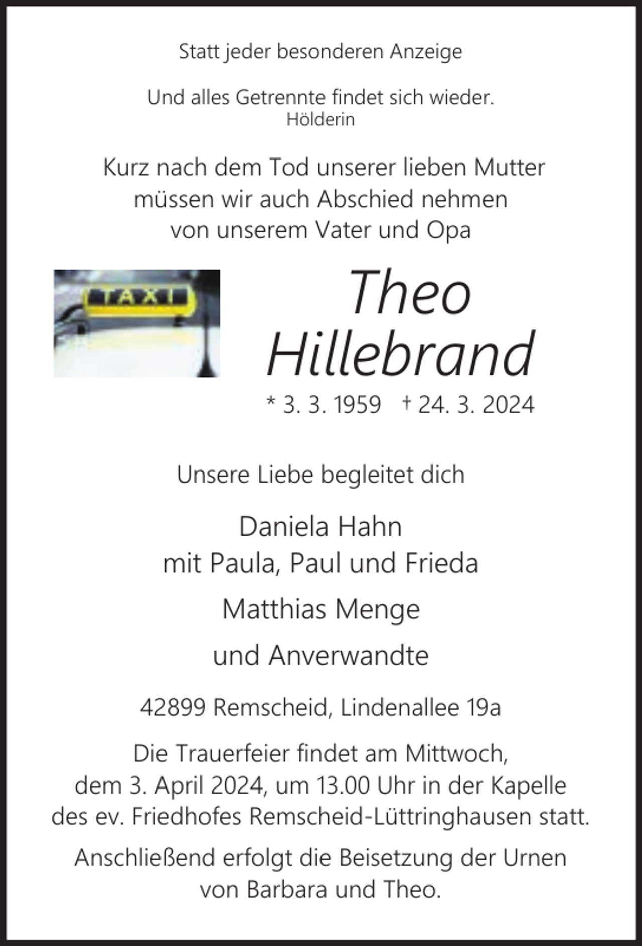 <p>Statt jeder besonderen Anzeige<br />Und alles Getrennte findet sich wieder.<br />Hölderin</p><p>Kurz nach dem Tod unserer lieben Mutter<br />müssen wir auch Abschied nehmen<br />von unserem Vater und Opa</p><p>Theo<br />Hillebrand</p><p>* 3. 3. 1959 † 24. 3. 2024<br />Unsere Liebe begleitet dich</p><p>Daniela Hahn<br />mit Paula, Paul und Frieda<br />Matthias Menge<br />und Anverwandte<br />42899 Remscheid, Lindenallee 19a<br />Die Trauerfeier findet am Mittwoch,<br />dem 3. April 2024, um 13.00 Uhr in der Kapelle<br />des ev. Friedhofes Remscheid-Lüttringhausen statt.<br />Anschließend erfolgt die Beisetzung der Urnen<br />von Barbara und Theo.</p>