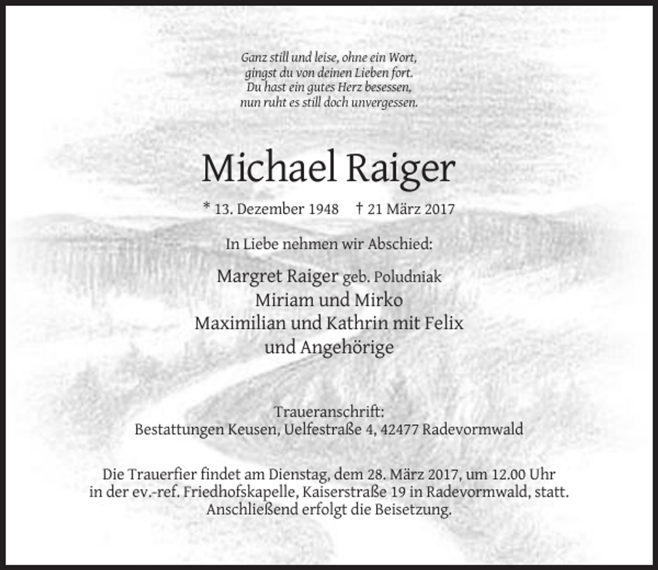 <p>Ganz still und leise, ohne ein Wort,<br />gingst du von deinen Lieben fort.<br />Du hast ein gutes Herz besessen,<br />nun ruht es still doch unvergessen.</p><p>Michael Raiger<br />* 13. Dezember 1948 † 21 März 2017<br />In Liebe nehmen wir Abschied:</p><p>Margret Raiger geb. Poludniak<br />Miriam und Mirko<br />Maximilian und Kathrin mit Felix<br />und Angehörige</p><p>Traueranschrift:<br />Bestattungen Keusen, Uelfestraße 4, 42477 Radevormwald<br />Die Trauerfier findet am Dienstag, dem 28. März 2017, um 12.00 Uhr<br />in der ev.-ref. Friedhofskapelle, Kaiserstraße 19 in Radevormwald, statt.<br />Anschließend erfolgt die Beisetzung.</p>