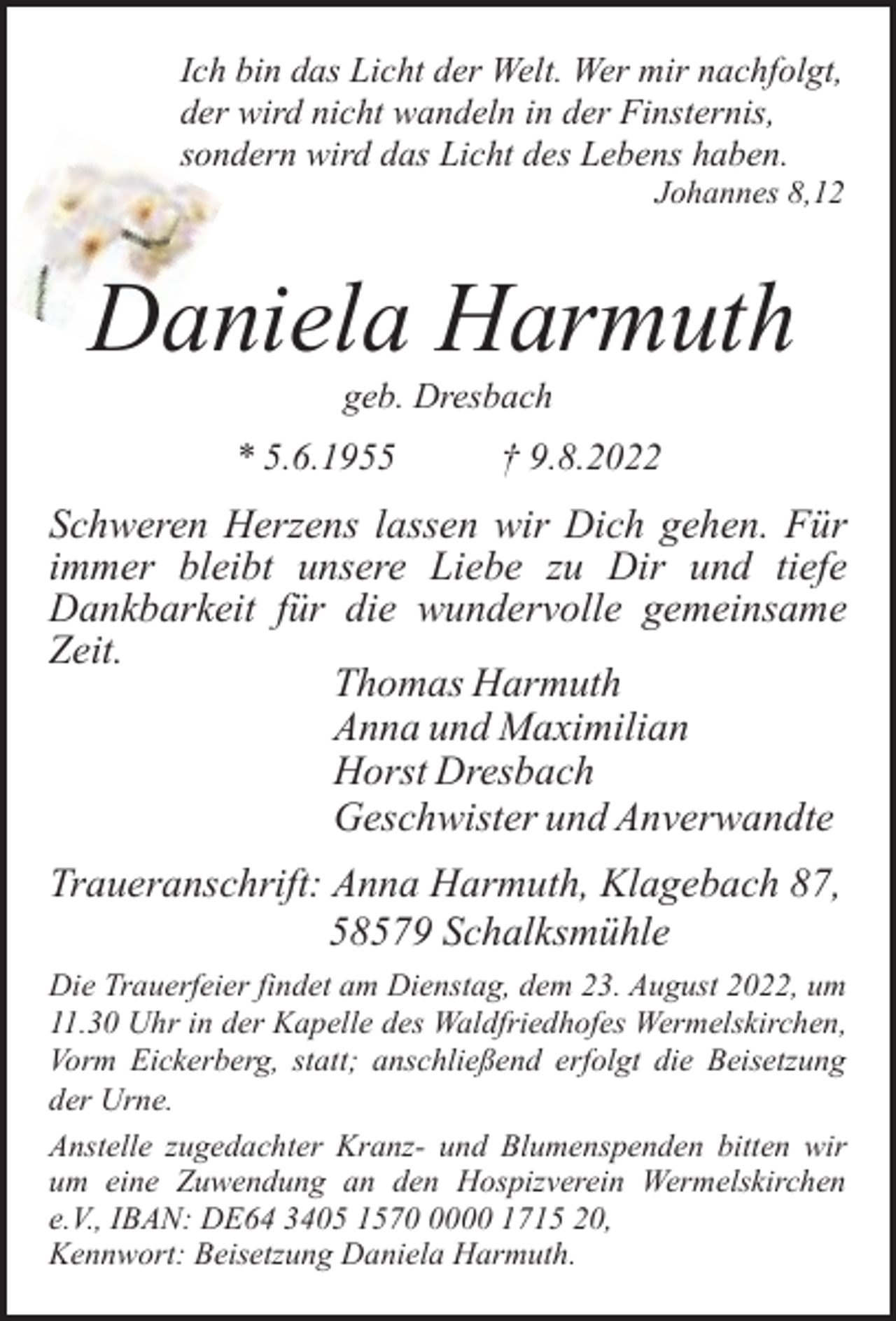 <p>Ich bin das Licht der Welt. Wer mir nachfolgt,<br />der wird nicht wandeln in der Finsternis,<br />sondern wird das Licht des Lebens haben.</p><p>Johannes 8,12</p><p>Daniela Harmuth<br />geb. Dresbach</p><p>* 5.6.1955</p><p>† 9.8.2022</p><p>Schweren Herzens lassen wir Dich gehen. Für<br />immer bleibt unsere Liebe zu Dir und tiefe<br />Dankbarkeit für die wundervolle gemeinsame<br />Zeit.<br />Thomas Harmuth<br />Anna und Maximilian<br />Horst Dresbach<br />Geschwister und Anverwandte<br />Traueranschrift: Anna Harmuth, Klagebach 87,<br />58579 Schalksmühle<br />Die Trauerfeier findet am Dienstag, dem 23. August 2022, um<br />11.30 Uhr in der Kapelle des Waldfriedhofes Wermelskirchen,<br />Vorm Eickerberg, statt; anschließend erfolgt die Beisetzung<br />der Urne.<br />Anstelle zugedachter Kranz- und Blumenspenden bitten wir<br />um eine Zuwendung an den Hospizverein Wermelskirchen<br />e.V., IBAN: DE64 3405 157000 1715 20,<br />Kennwort: Beisetzung Daniela Harmuth.</p>