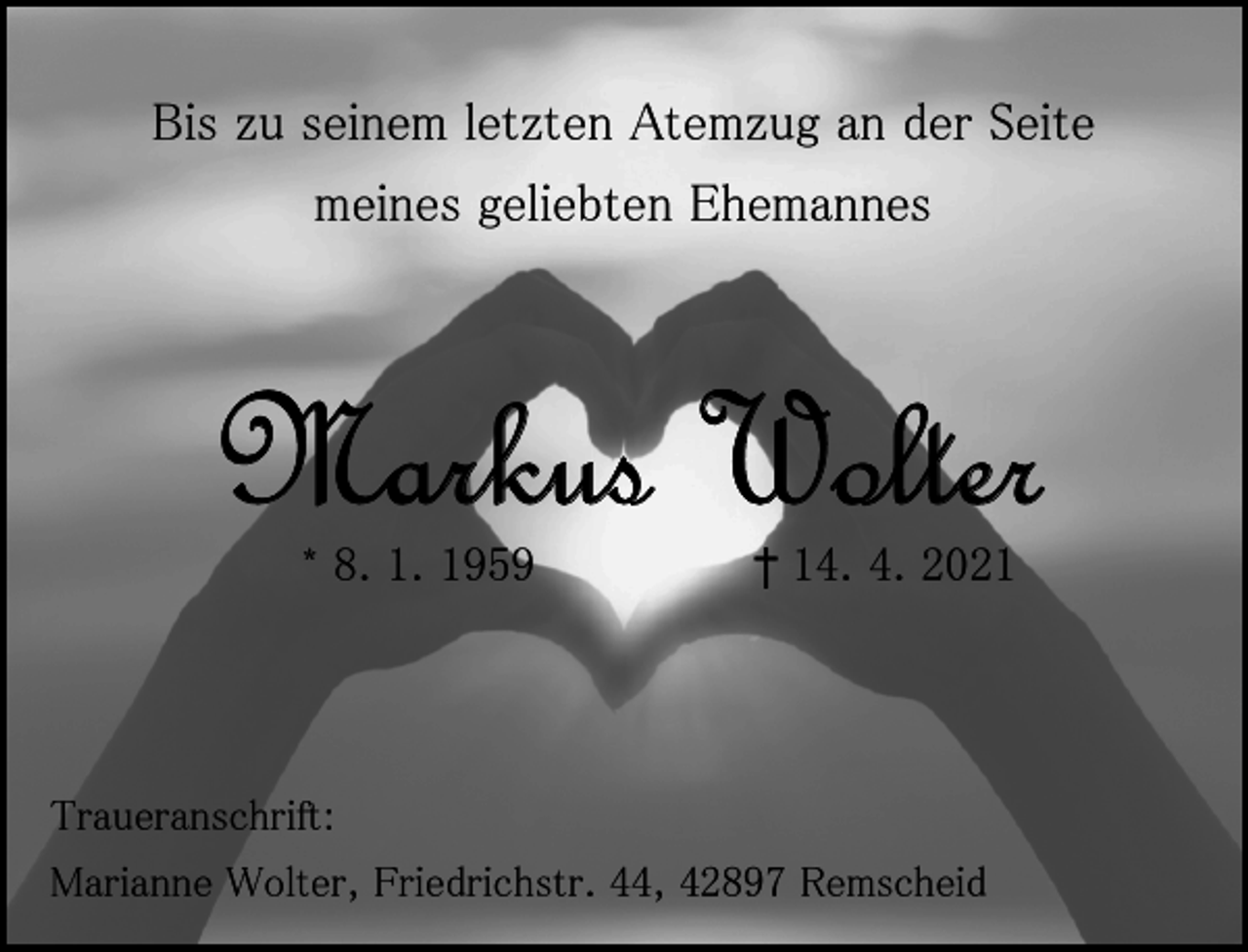 <p>Bis zu seinem letzten Atemzug an der Seite<br />meines geliebten Ehemannes</p><p>Markus Wolter<br />* 8. 1. 1959</p><p>† 14. 4. 2021</p><p>Traueranschrift:<br />Marianne Wolter, Friedrichstr. 44, 42897 Remscheid</p>