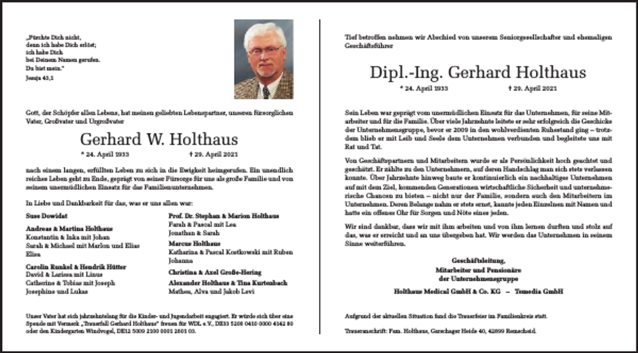 <p>Tief betroffen nehmen wir Abschied von unserem Seniorgesellschafter und ehemaligen<br />Geschäftsführer</p><p>„Fürchte Dich nicht,<br />denn ich habe Dich erlöst;<br />ich habe Dich<br />bei Deinem Namen gerufen.<br />Du bist mein.“</p><p>Dipl.-Ing. Gerhard Holthaus</p><p>Jesaja 43,1</p><p>* 24. April 1933<br />Gott, der Schöpfer allen Lebens, hat meinen geliebten Lebenspartner, unseren fürsorglichen<br />Vater, Großvater und Urgroßvater</p><p>Gerhard W. Holthaus<br />* 24. April 1933</p><p>† 29. April 2021</p><p>nach einem langen, erfüllten Leben zu sich in die Ewigkeit heimgerufen. Ein unendlich<br />reiches Leben geht zu Ende, geprägt von seiner Fürsorge für uns als große Familie und von<br />seinem unermüdlichen Einsatz für das Familienunternehmen.<br />In Liebe und Dankbarkeit für das, was er uns allen war:<br />Suse Dowidat<br />Andreas &amp; Martina Holthaus<br />Konstantin &amp; Inka mit Johan<br />Sarah &amp; Michael mit Marlon und Elias<br />Elisa<br />Carolin Runkel &amp; Hendrik Hütter<br />David &amp; Larissa mit Linus<br />Catherine &amp; Tobias mit Joseph<br />Josephine und Lukas</p><p>Prof. Dr. Stephan &amp; Marion Holthaus<br />Farah &amp; Pascal mit Lea<br />Jonathan &amp; Sarah<br />Marcus Holthaus<br />Katharina &amp; Pascal Kostkowski mit Ruben<br />Johanna<br />Christina &amp; Axel Große-Hering<br />Alexander Holthaus &amp; Tina Kurtenbach<br />Mathea, Alva und Jakob Levi</p><p>Unser Vater hat sich jahrzehntelang für die Kinder- und Jugendarbeit engagiert. Er würde sich über eine<br />Spende mit Vermerk „Trauerfall Gerhard Holthaus“ freuen für WDL e.V., DE33 5206 041000 4142 80<br />oder den Kindergarten Windvogel, DE12 5009 2101 2601 03.</p><p>† 29. April 2021</p><p>Sein Leben war geprägt vom unermüdlichen Einsatz für das Unternehmen, für seine Mitarbeiter und für die Familie. Über viele Jahrzehnte leitete er sehr erfolgreich die Geschicke<br />der Unternehmensgruppe, bevor er 2009 in den wohlverdienten Ruhestand ging – trotzdem blieb er mit Leib und Seele dem Unternehmen verbunden und begleitete uns mit<br />Rat und Tat.<br />Von Geschäftspartnern und Mitarbeitern wurde er als Persönlichkeit hoch geachtet und<br />geschätzt. Er zählte zu den Unternehmern, auf deren Handschlag man sich stets verlassen<br />konnte. Über Jahrzehnte hinweg baute er kontinuierlich ein nachhaltiges Unternehmen<br />auf mit dem Ziel, kommenden Generationen wirtschaftliche Sicherheit und unternehmerische Chancen zu bieten – nicht nur der Familie, sondern auch den Mitarbeitern im<br />Unternehmen. Deren Belange nahm er stets ernst, kannte jeden Einzelnen mit Namen und<br />hatte ein offenes Ohr für Sorgen und Nöte eines jeden.<br />Wir sind dankbar, dass wir mit ihm arbeiten und von ihm lernen durften und stolz auf<br />das, was er erreicht und an uns übergeben hat. Wir werden das Unternehmen in seinem<br />Sinne weiterführen.<br />Geschäftsleitung,<br />Mitarbeiter und Pensionäre<br />der Unternehmensgruppe<br />Holthaus Medical GmbH &amp; Co. KG – Temedia GmbH</p><p>Aufgrund der aktuellen Situation fand die Trauerfeier im Familienkreis statt.<br />Traueranschrift: Fam. Holthaus, Garschager Heide 40, 42899 Remscheid.</p>