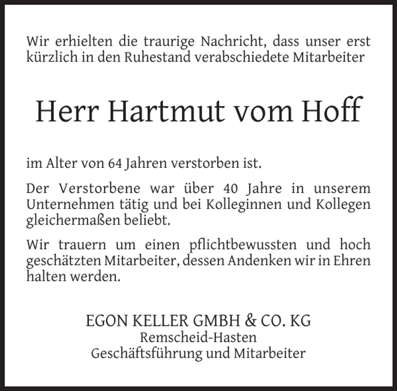 <p>Wir erhielten die traurige Nachricht, dass unser erst<br />kürzlich in den Ruhestand verabschiedete Mitarbeiter</p><p>Herr Hartmut vom Hoff<br />im Alter von 64 Jahren verstorben ist.<br />Der Verstorbene war über 40 Jahre in unserem<br />Unternehmen tätig und bei Kolleginnen und Kollegen<br />gleichermaßen beliebt.<br />Wir trauern um einen pﬂichtbewussten und hoch<br />geschätzten Mitarbeiter, dessen Andenken wir in Ehren<br />halten werden.</p><p>EGON KELLER GMBH &amp; CO. KG<br />Remscheid-Hasten<br />Geschäftsführung und Mitarbeiter</p>