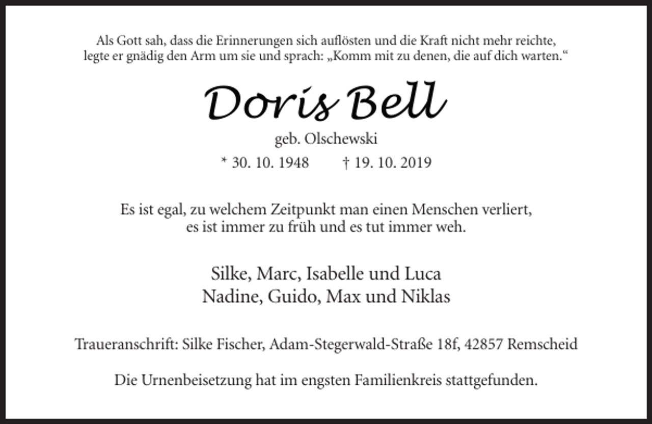 <p>Als Gott sah, dass die Erinnerungen sich auflösten und die Kraft nicht mehr reichte,<br />legte er gnädig den Arm um sie und sprach: „Komm mit zu denen, die auf dich warten.“</p><p>Doris<br />Doris Bell<br />Bell<br />geb. Olschewski<br />* 30. 10. 1948<br />† 19. 10. 2019</p><p>Es ist egal, zu welchem Zeitpunkt man einen Menschen verliert,<br />es ist immer zu früh und es tut immer weh.</p><p>Silke, Marc, Isabelle und Luca<br />Nadine, Guido, Max und Niklas<br />Traueranschrift: Silke Fischer, Adam-Stegerwald-Straße 18f, 42857 Remscheid<br />Die Urnenbeisetzung hat im engsten Familienkreis stattgefunden.</p>