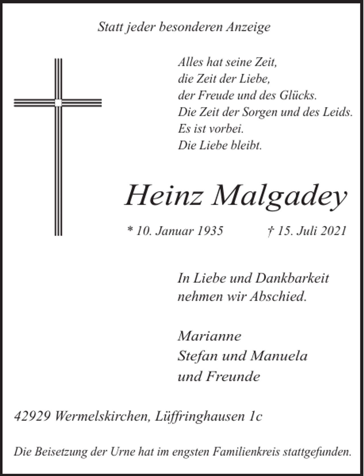 <p>Statt jeder besonderen Anzeige<br />Alles hat seine Zeit,<br />die Zeit der Liebe,<br />der Freude und des Glücks.<br />Die Zeit der Sorgen und des Leids.<br />Es ist vorbei.<br />Die Liebe bleibt.</p><p>Heinz Malgadey<br />* 10. Januar 1935</p><p>† 15. Juli 2021</p><p>In Liebe und Dankbarkeit<br />nehmen wir Abschied.<br />Marianne<br />Stefan und Manuela<br />und Freunde</p><p>42929 Wermelskirchen, Lüffringhausen 1c<br />Die Beisetzung der Urne hat im engsten Familienkreis stattgefunden.</p>