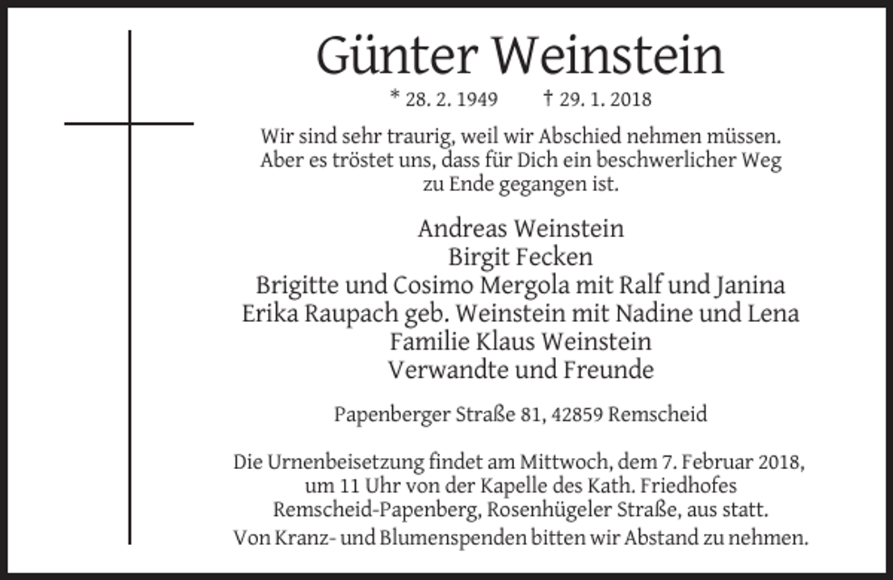 <p>Günter Weinstein<br />* 28. 2. 1949</p><p>† 29. 1. 2018</p><p>Wir sind sehr traurig, weil wir Abschied nehmen müssen.<br />Aber es tröstet uns, dass für Dich ein beschwerlicher Weg<br />zu Ende gegangen ist.</p><p>Andreas Weinstein<br />Birgit Fecken<br />Brigitte und Cosimo Mergola mit Ralf und Janina<br />Erika Raupach geb. Weinstein mit Nadine und Lena<br />Familie Klaus Weinstein<br />Verwandte und Freunde<br />Papenberger Straße 81, 42859 Remscheid<br />Die Urnenbeisetzung findet am Mittwoch, dem 7. Februar 2018,<br />um 11 Uhr von der Kapelle des Kath. Friedhofes<br />Remscheid-Papenberg, Rosenhügeler Straße, aus statt.<br />Von Kranz- und Blumenspenden bitten wir Abstand zu nehmen.</p>