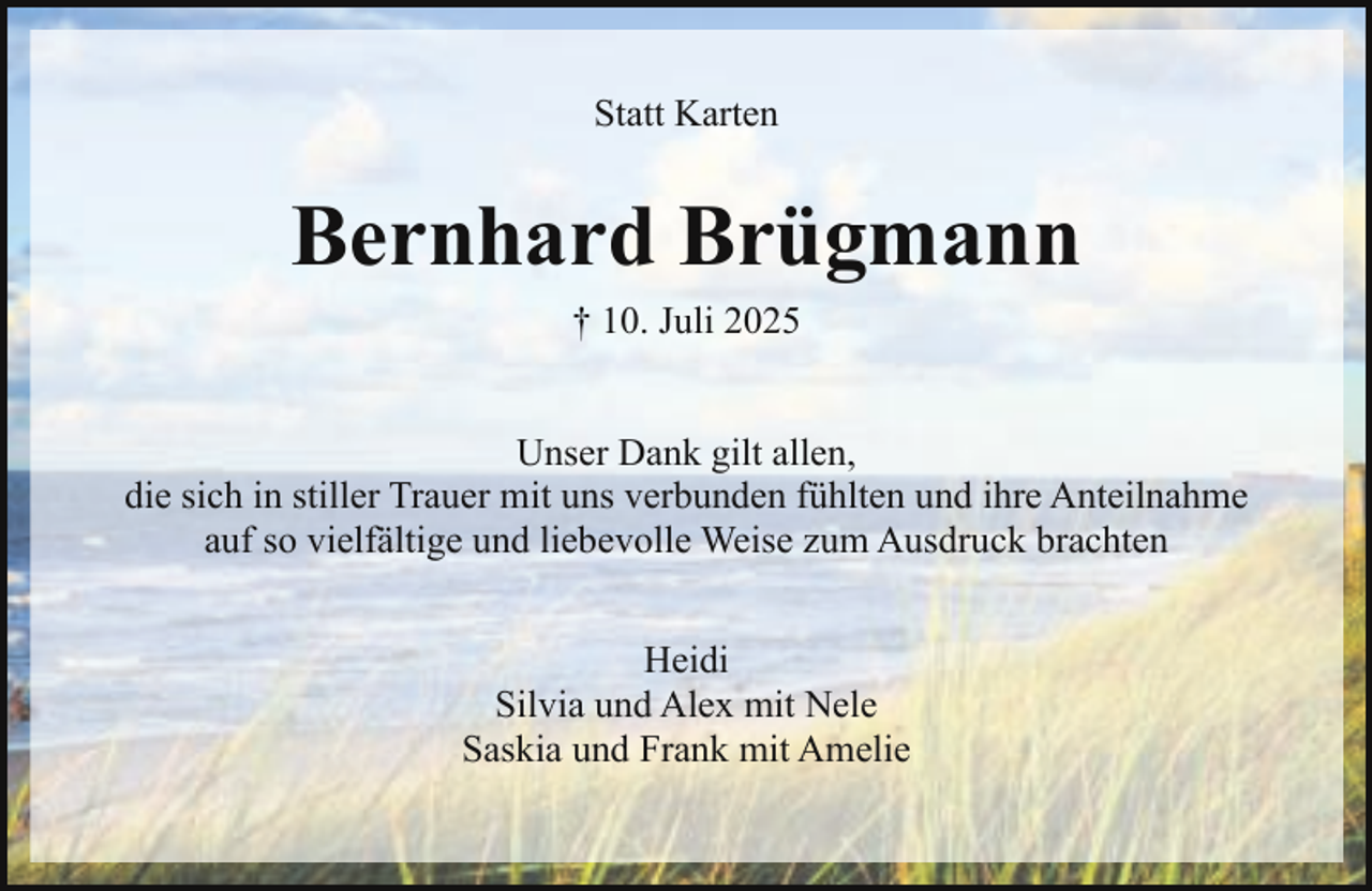 <p>Statt Karten</p><p>Bernhard Brügmann<br />† 10. Juli 2025<br />Unser Dank gilt allen,<br />die sich in stiller Trauer mit uns verbunden fühlten und ihre Anteilnahme<br />auf so vielfältige und liebevolle Weise zum Ausdruck brachten<br />Heidi<br />Silvia und Alex mit Nele<br />Saskia und Frank mit Amelie</p>