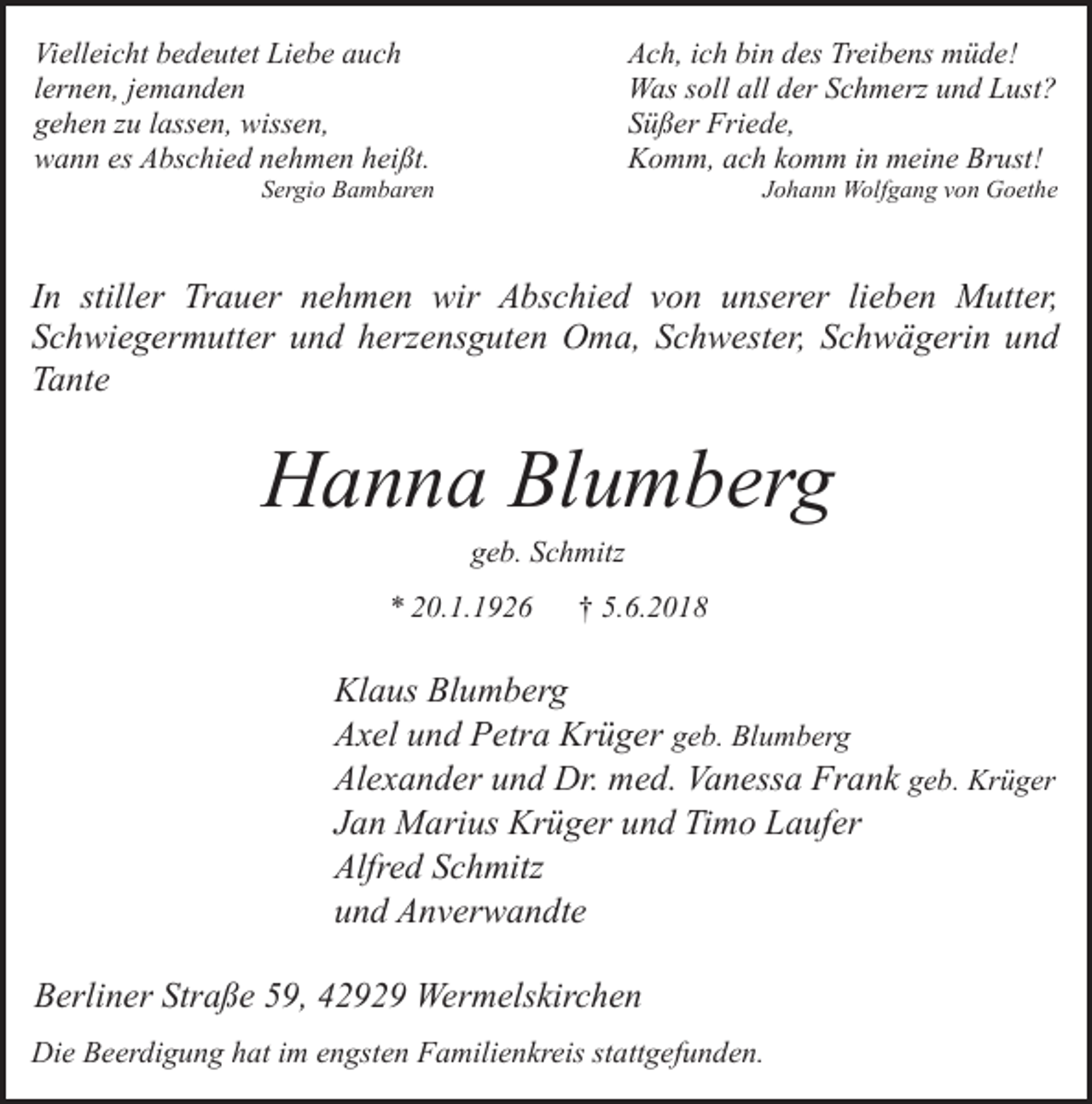 <p>Vielleicht bedeutet Liebe auch<br />lernen, jemanden<br />gehen zu lassen, wissen,<br />wann es Abschied nehmen heißt.</p><p>Ach, ich bin des Treibens müde!<br />Was soll all der Schmerz und Lust?<br />Süßer Friede,<br />Komm, ach komm in meine Brust!</p><p>Sergio Bambaren</p><p>Johann Wolfgang von Goethe</p><p>In stiller Trauer nehmen wir Abschied von unserer lieben Mutter,<br />Schwiegermutter und herzensguten Oma, Schwester, Schwägerin und<br />Tante</p><p>Hanna Blumberg<br />geb. Schmitz</p><p>* 20.1.1926</p><p>† 5.6.2018</p><p>Klaus Blumberg<br />Axel und Petra Krüger geb. Blumberg<br />Alexander und Dr. med. Vanessa Frank geb. Krüger<br />Jan Marius Krüger und Timo Laufer<br />Alfred Schmitz<br />und Anverwandte<br />Berliner Straße 59, 42929 Wermelskirchen<br />Die Beerdigung hat im engsten Familienkreis stattgefunden.</p>