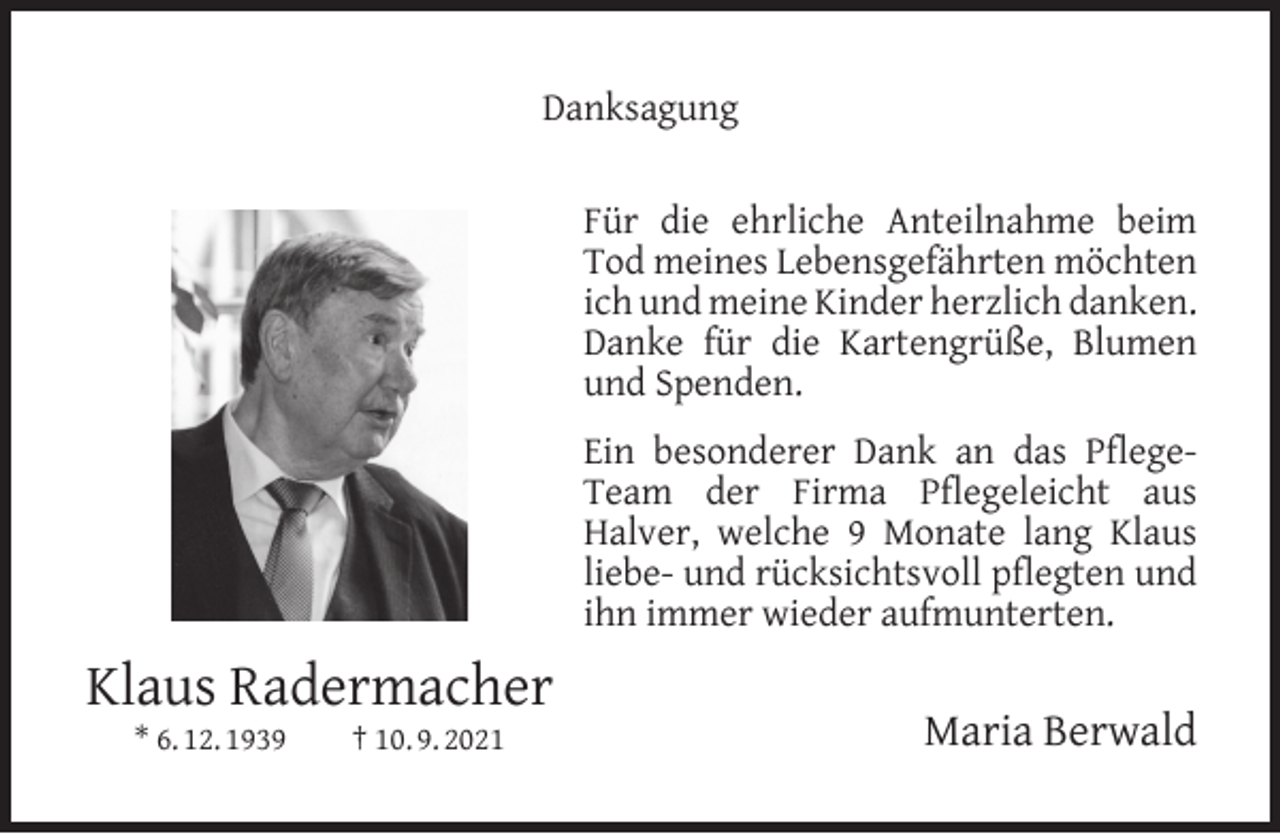 <p>Danksagung<br />Für die ehrliche Anteilnahme beim<br />Tod meines Lebensgefährten möchten<br />ich und meine Kinder herzlich danken.<br />Danke für die Kartengrüße, Blumen<br />und Spenden.<br />Ein besonderer Dank an das PﬂegeTeam der Firma Pﬂegeleicht aus<br />Halver, welche 9 Monate lang Klaus<br />liebe- und rücksichtsvoll pﬂegten und<br />ihn immer wieder aufmunterten.</p><p>Klaus Radermacher<br />* 6. 12. 1939</p><p>† 10. 9. 2021</p><p>Maria Berwald</p>