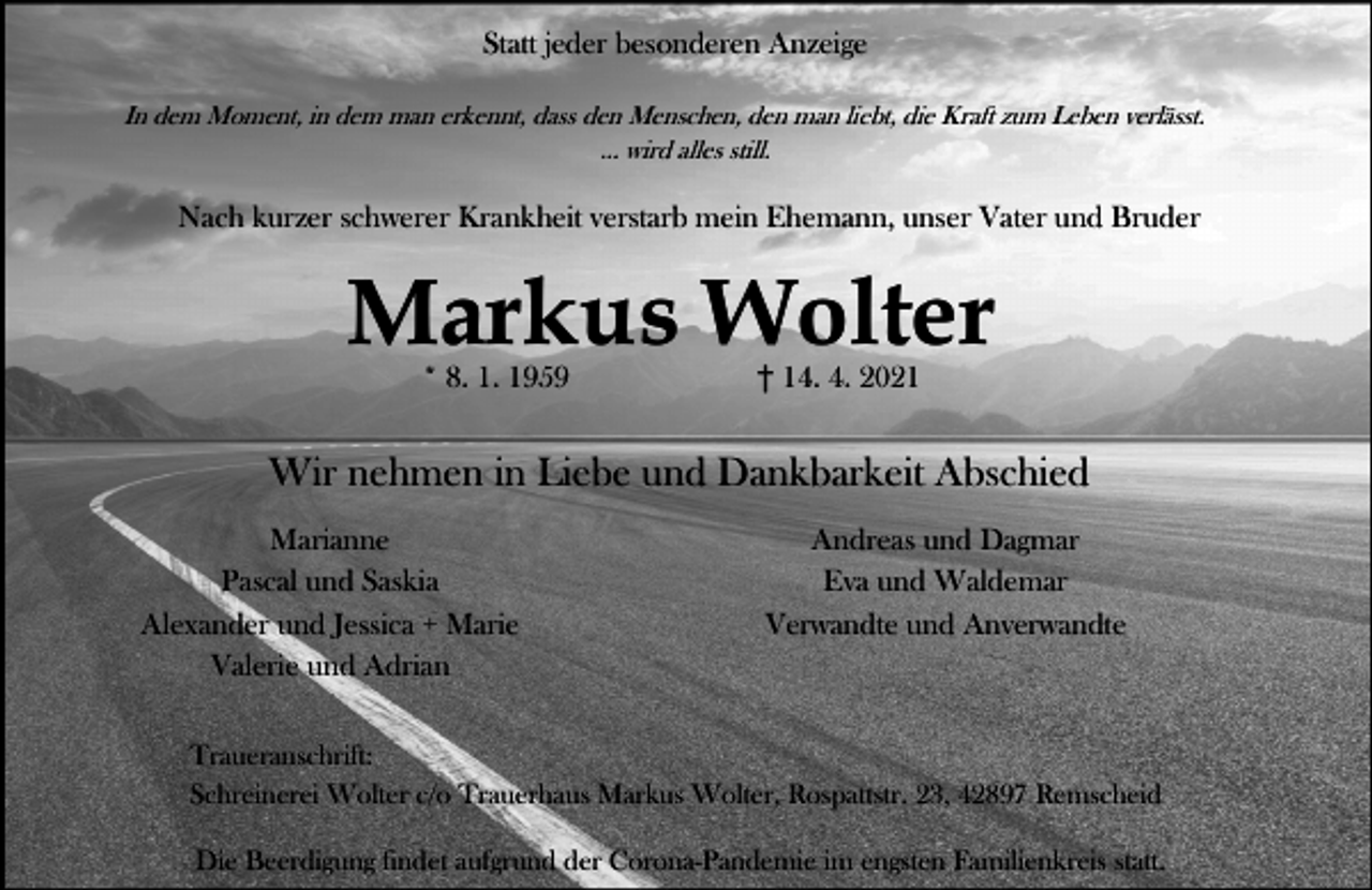 <p>Statt jeder besonderen Anzeige<br />In dem Moment, in dem man erkennt, dass den Menschen, den man liebt, die Kraft zum Leben verlässt.<br />... wird alles still.</p><p>Nach kurzer schwerer Krankheit verstarb mein Ehemann, unser Vater und Bruder</p><p>Markus Wolter<br />* 8. 1. 1959</p><p>14. 4. 2021</p><p>Wir nehmen in Liebe und Dankbarkeit Abschied<br />Marianne<br />Pascal und Saskia<br />Alexander und Jessica + Marie<br />Valerie und Adrian</p><p>Andreas und Dagmar<br />Eva und Waldemar<br />Verwandte und Anverwandte</p><p>Traueranschrift:<br />Schreinerei Wolter c/o Trauerhaus Markus Wolter, Rospattstr. 23, 42897 Remscheid<br />Die Beerdigung findet aufgrund der Corona-Pandemie im engsten Familienkreis statt.</p>
