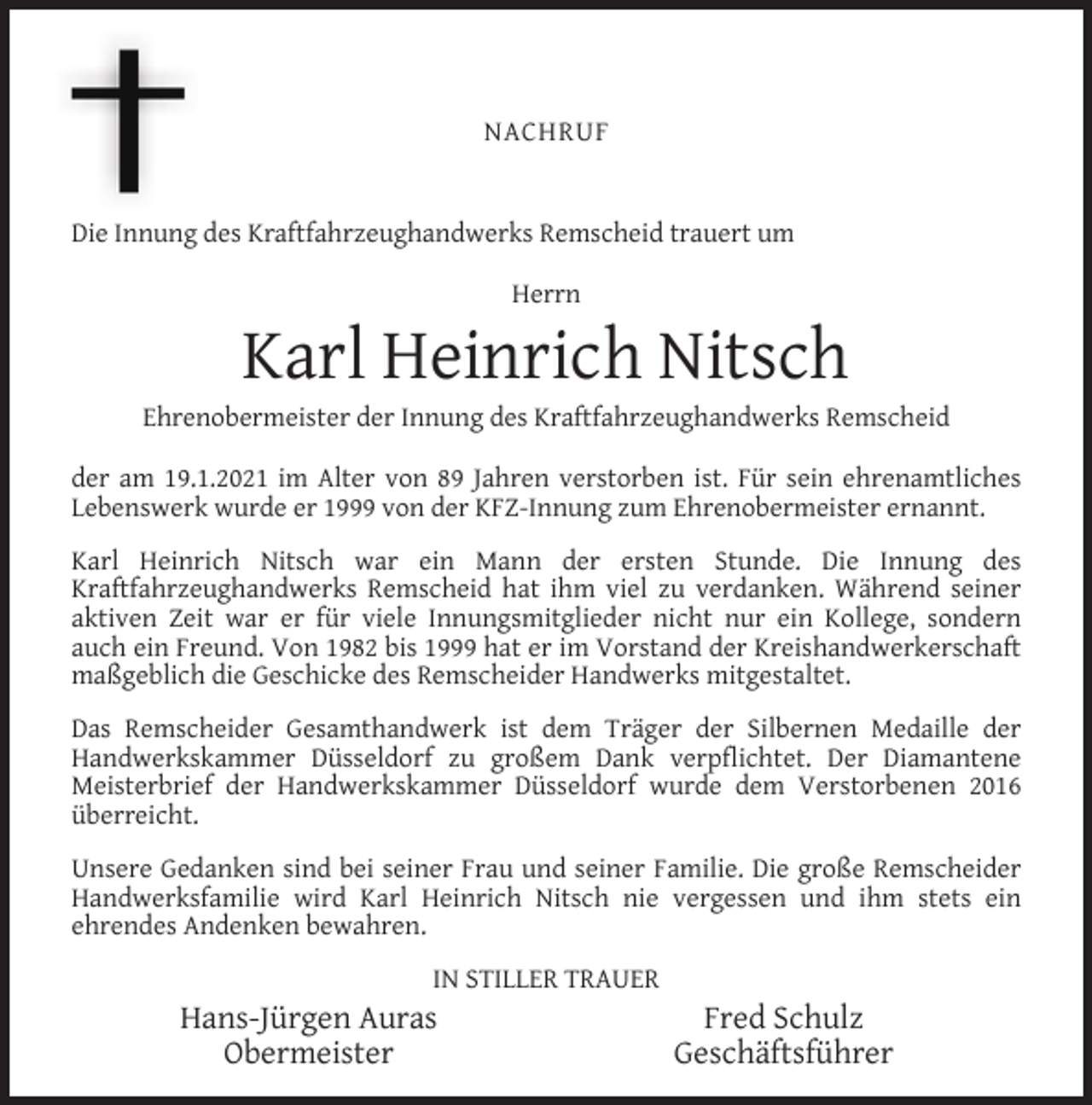 <p>NACHRUF<br />Die Innung des Kraftfahrzeughandwerks Remscheid trauert um<br />Herrn</p><p>Karl Heinrich Nitsch</p><p>Ehrenobermeister der Innung des Kraftfahrzeughandwerks Remscheid<br />der am 19.1.2021 im Alter von 89 Jahren verstorben ist. Für sein ehrenamtliches<br />Lebenswerk wurde er 1999 von der KFZ-Innung zum Ehrenobermeister ernannt.<br />Karl Heinrich Nitsch war ein Mann der ersten Stunde. Die Innung des<br />Kraftfahrzeughandwerks Remscheid hat ihm viel zu verdanken. Während seiner<br />aktiven Zeit war er für viele Innungsmitglieder nicht nur ein Kollege, sondern<br />auch ein Freund. Von 1982 bis 1999 hat er im Vorstand der Kreishandwerkerschaft<br />maßgeblich die Geschicke des Remscheider Handwerks mitgestaltet.<br />Das Remscheider Gesamthandwerk ist dem Träger der Silbernen Medaille der<br />Handwerkskammer Düsseldorf zu großem Dank verpﬂichtet. Der Diamantene<br />Meisterbrief der Handwerkskammer Düsseldorf wurde dem Verstorbenen 2016<br />überreicht.<br />Unsere Gedanken sind bei seiner Frau und seiner Familie. Die große Remscheider<br />Handwerksfamilie wird Karl Heinrich Nitsch nie vergessen und ihm stets ein<br />ehrendes Andenken bewahren.<br />IN STILLER TRAUER</p><p>Hans-Jürgen Auras<br />Obermeister</p><p>Fred Schulz<br />Geschäftsführer</p>