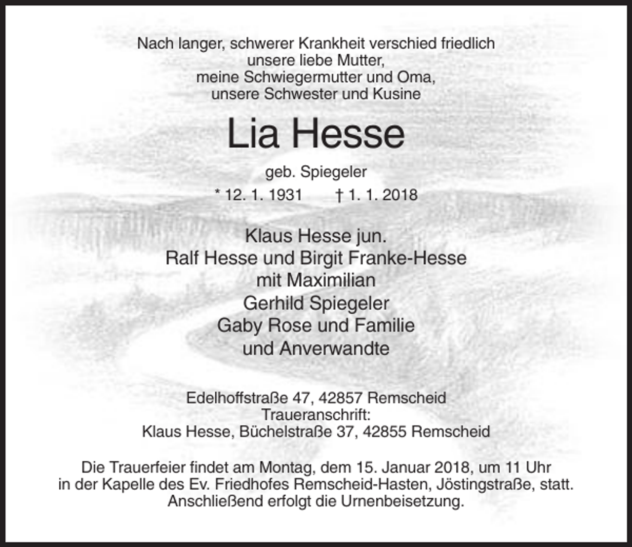 <p>Nach langer, schwerer Krankheit verschied friedlich<br />unsere liebe Mutter,<br />meine Schwiegermutter und Oma,<br />unsere Schwester und Kusine</p><p>Lia Hesse<br />geb. Spiegeler<br />* 12. 1. 1931<br />† 1. 1. 2018</p><p>Klaus Hesse jun.<br />Ralf Hesse und Birgit Franke-Hesse<br />mit Maximilian<br />Gerhild Spiegeler<br />Gaby Rose und Familie<br />und Anverwandte<br />Edelhoffstraße 47, 42857 Remscheid<br />Traueranschrift:<br />Klaus Hesse, Büchelstraße 37, 42855 Remscheid<br />Die Trauerfeier findet am Montag, dem 15. Januar 2018, um 11 Uhr<br />in der Kapelle des Ev. Friedhofes Remscheid-Hasten, Jöstingstraße, statt.<br />Anschließend erfolgt die Urnenbeisetzung.</p>