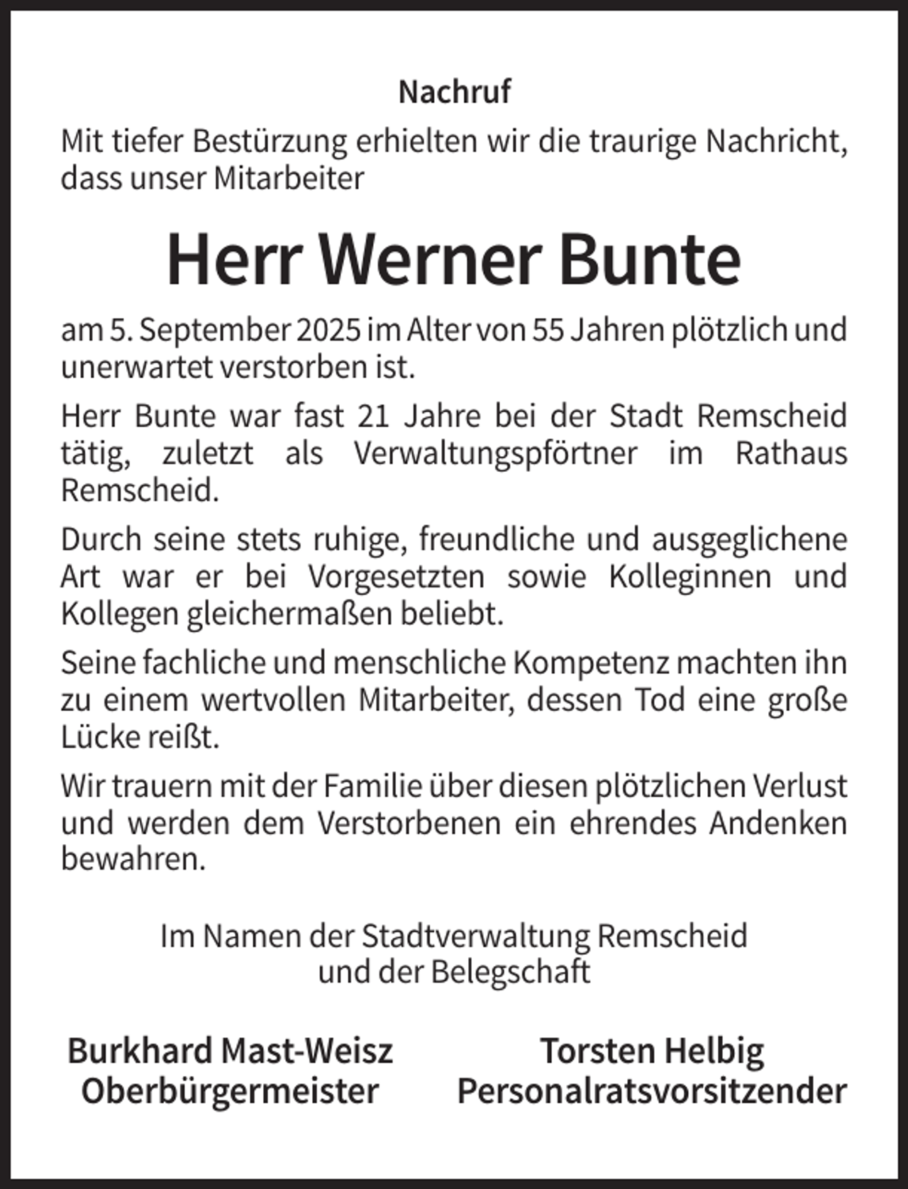 <p>Nachruf<br />Mit tiefer Bestürzung erhielten wir die traurige Nachricht,<br />dass unser Mitarbeiter</p><p>Herr Werner Bunte<br />am 5. September 2025 im Alter von 55 Jahren plötzlich und<br />unerwartet verstorben ist.<br />Herr Bunte war fast 21 Jahre bei der Stadt Remscheid<br />tätig, zuletzt als Verwaltungspförtner im Rathaus<br />Remscheid.<br />Durch seine stets ruhige, freundliche und ausgeglichene<br />Art war er bei Vorgesetzten sowie Kolleginnen und<br />Kollegen gleichermaßen beliebt.<br />Seine fachliche und menschliche Kompetenz machten ihn<br />zu einem wertvollen Mitarbeiter, dessen Tod eine große<br />Lücke reißt.<br />Wir trauern mit der Familie über diesen plötzlichen Verlust<br />und werden dem Verstorbenen ein ehrendes Andenken<br />bewahren.<br />Im Namen der Stadtverwaltung Remscheid<br />und der Belegschaft</p><p>Burkhard Mast-Weisz<br />Oberbürgermeister</p><p>Torsten Helbig<br />Personalratsvorsitzender</p>