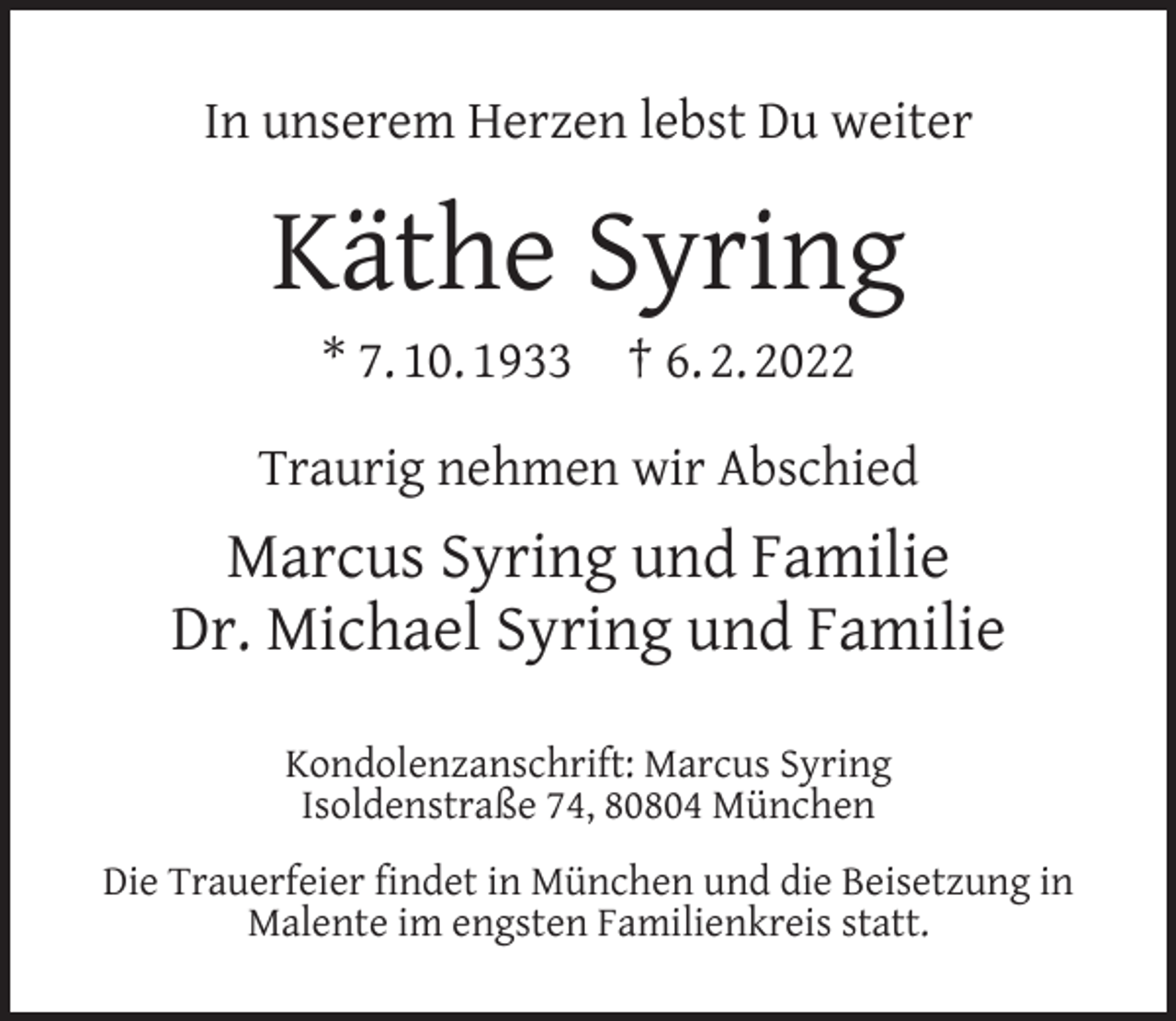 <p>In unserem Herzen lebst Du weiter</p><p>Käthe Syring<br />* 7. 10. 1933</p><p>† 6. 2. 2022</p><p>Traurig nehmen wir Abschied</p><p>Marcus Syring und Familie<br />Dr. Michael Syring und Familie<br />Kondolenzanschrift: Marcus Syring<br />Isoldenstraße 74, 80804 München<br />Die Trauerfeier ﬁndet in München und die Beisetzung in<br />Malente im engsten Familienkreis statt.</p>